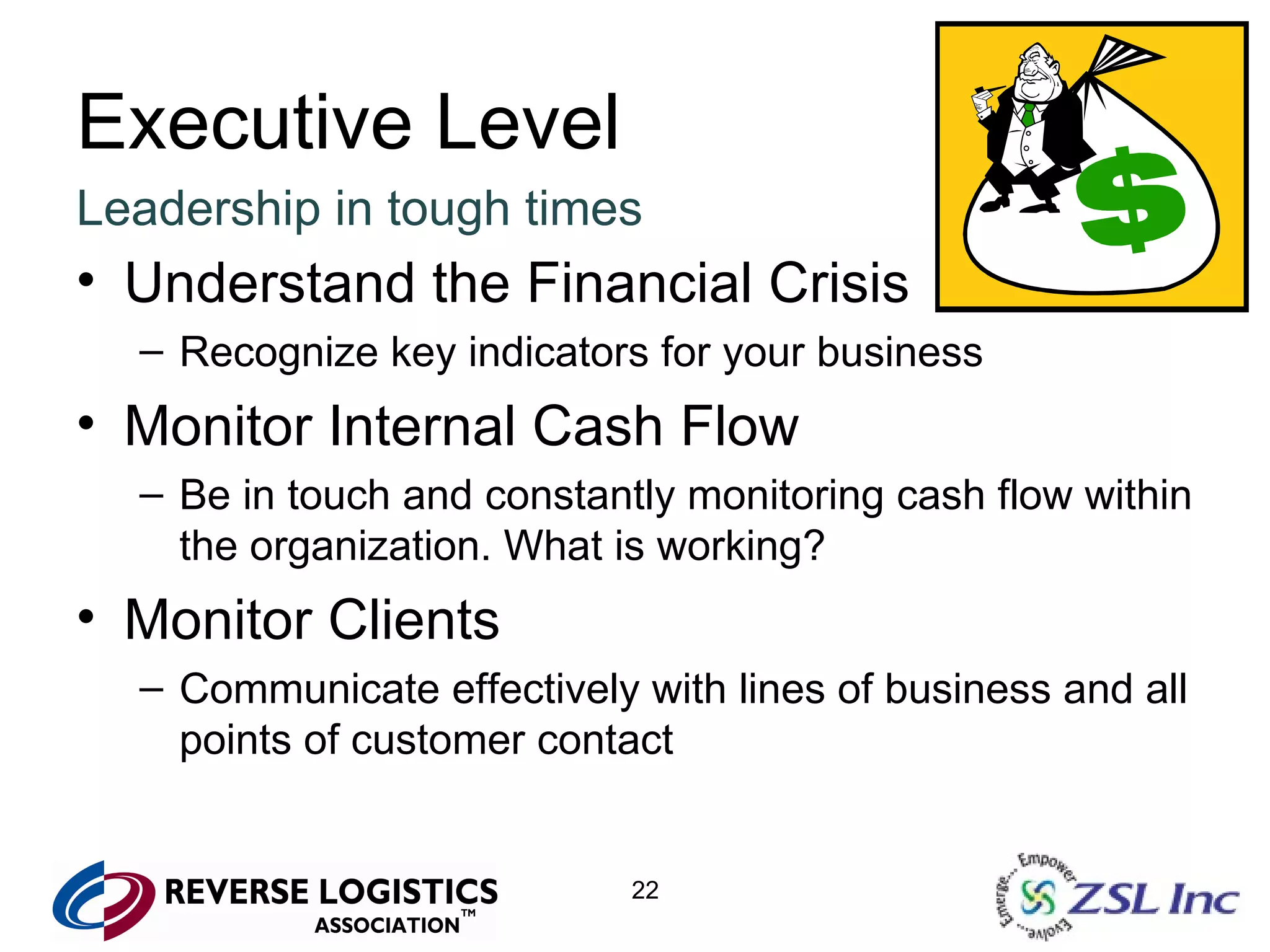 Executive Level Leadership in tough times Understand the Financial Crisis Recognize key indicators for your business Monitor Internal Cash Flow Be in touch and constantly monitoring cash flow within the organization. What is working? Monitor Clients Communicate effectively with lines of business and all points of customer contact 