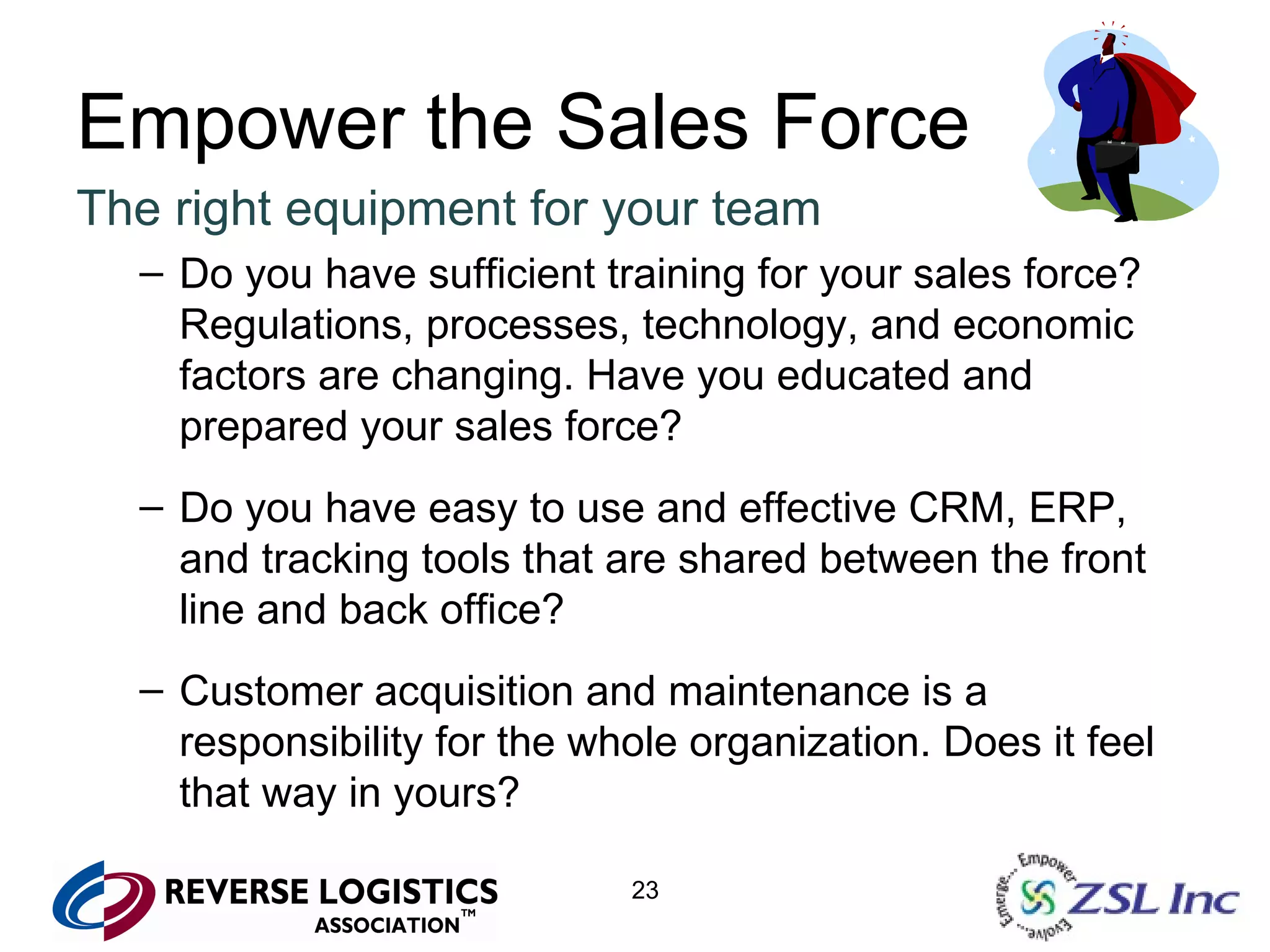 Empower the Sales Force The right equipment for your team Do you have sufficient training for your sales force? Regulations, processes, technology, and economic factors are changing. Have you educated and prepared your sales force? Do you have easy to use and effective CRM, ERP, and tracking tools that are shared between the front line and back office? Customer acquisition and maintenance is a responsibility for the whole organization. Does it feel that way in yours? 