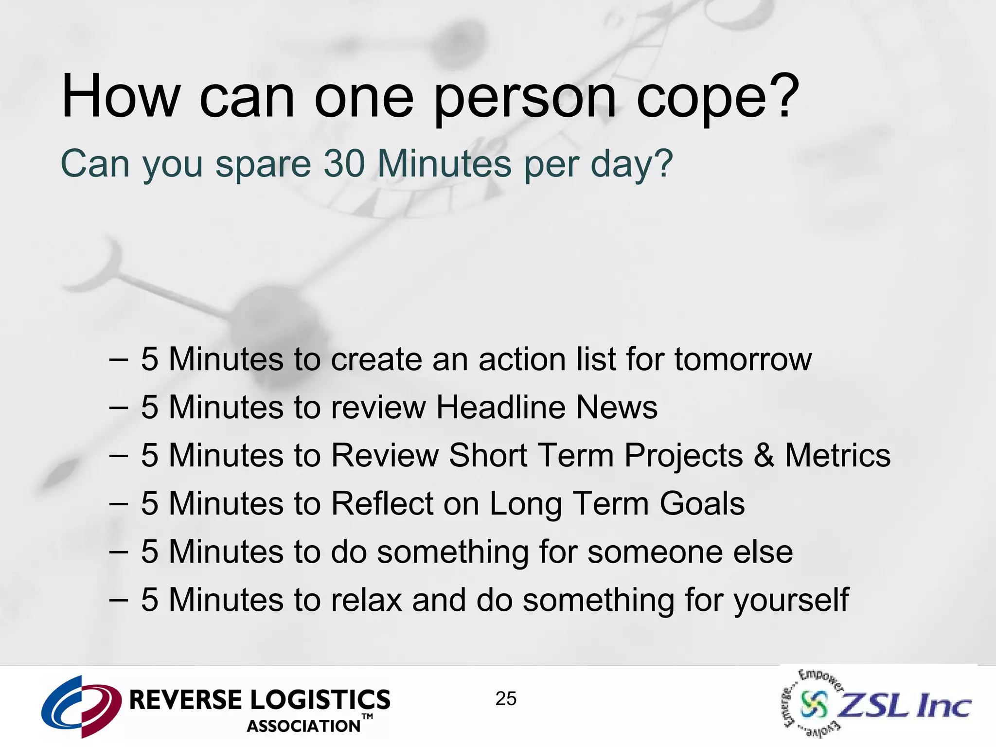 How can one person cope? Can you spare 30 Minutes per day? 5 Minutes to create an action list for tomorrow 5 Minutes to review Headline News 5 Minutes to Review Short Term Projects & Metrics 5 Minutes to Reflect on Long Term Goals 5 Minutes to do something for someone else 5 Minutes to relax and do something for yourself 
