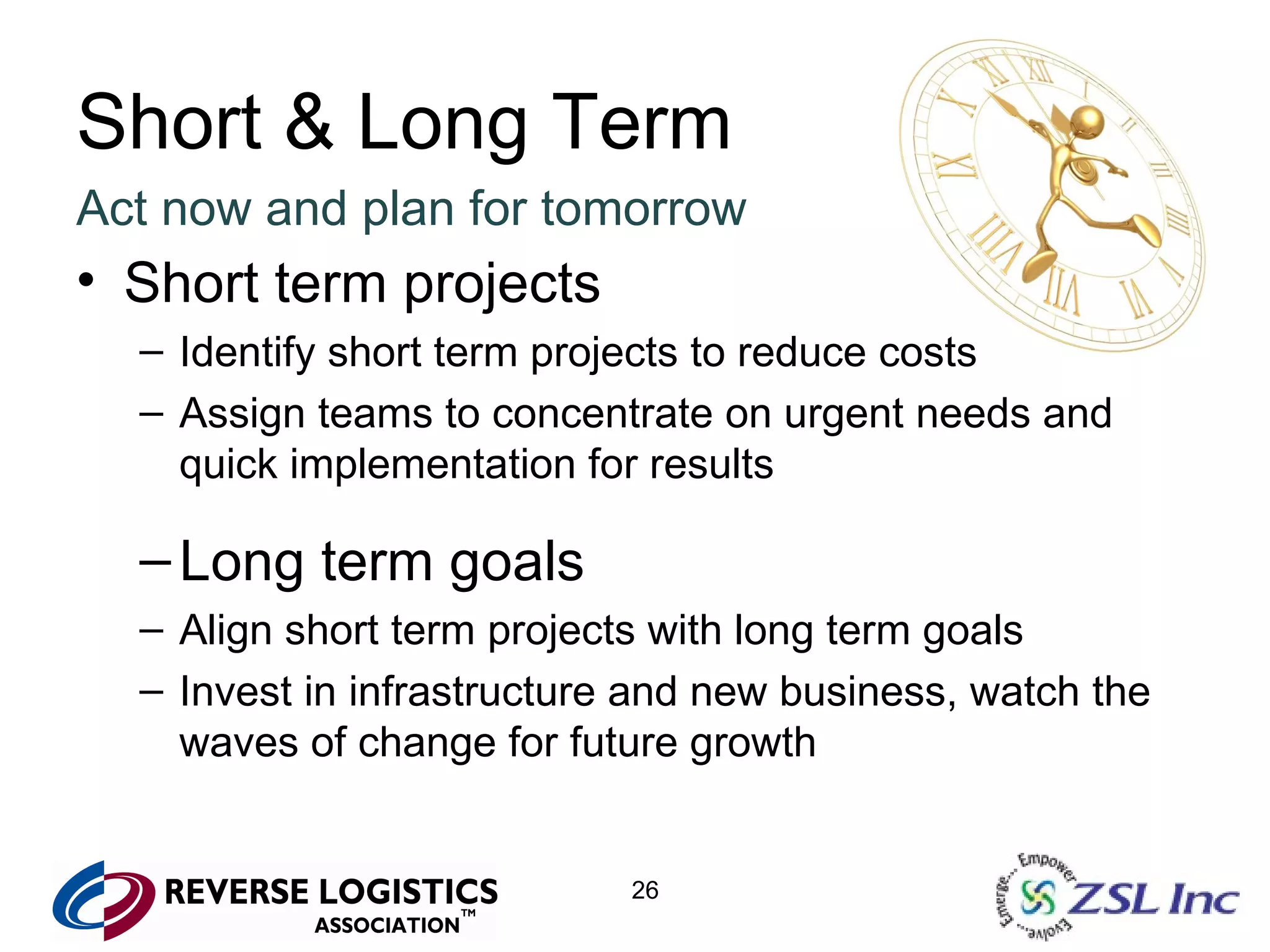 Short & Long Term Act now and plan for tomorrow Short term projects Identify short term projects to reduce costs Assign teams to concentrate on urgent needs and quick implementation for results Long term goals Align short term projects with long term goals Invest in infrastructure and new business, watch the waves of change for future growth 