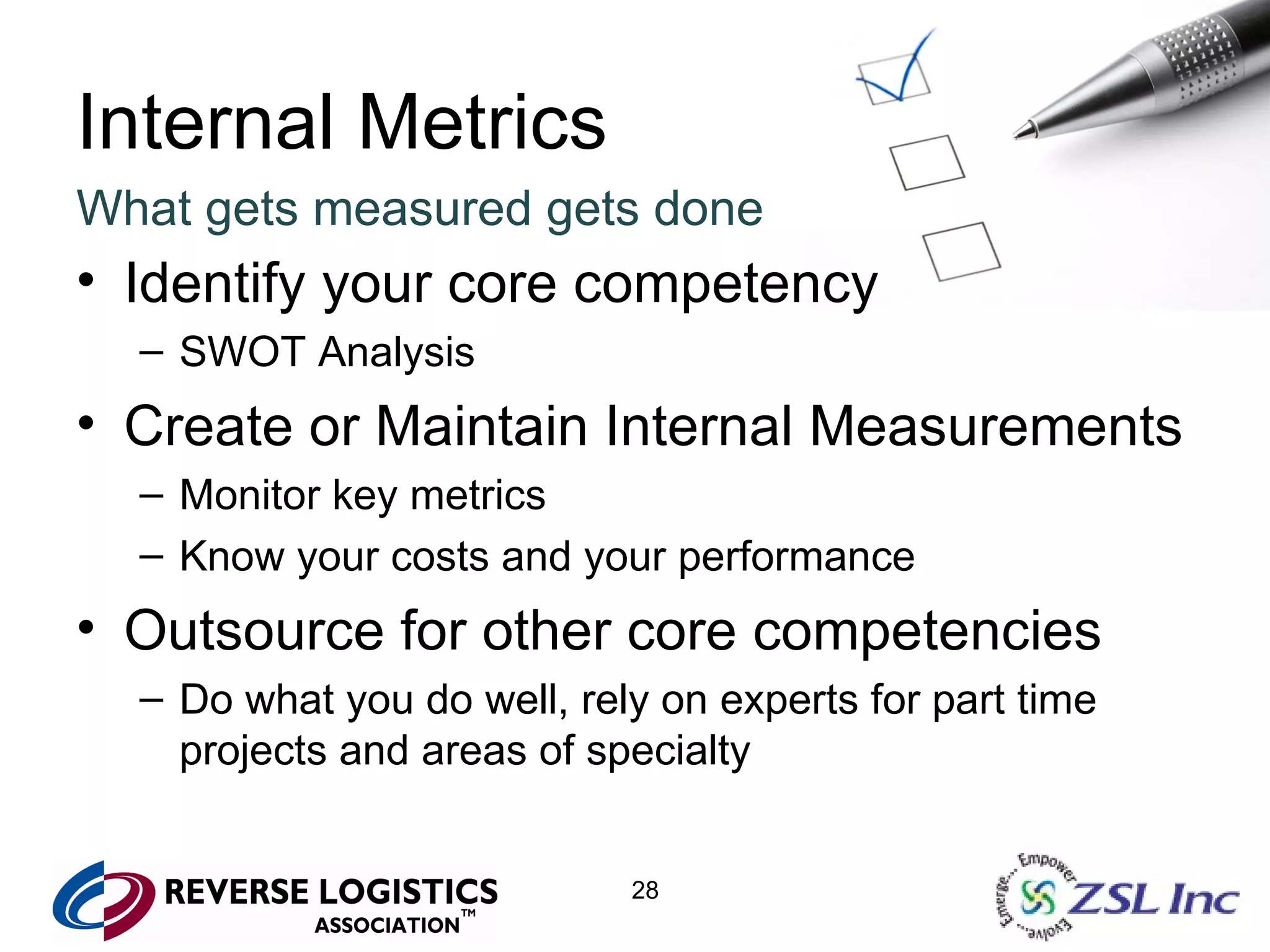 Internal Metrics What gets measured gets done Identify your core competency SWOT Analysis Create or Maintain Internal Measurements Monitor key metrics Know your costs and your performance Outsource for other core competencies Do what you do well, rely on experts for part time projects and areas of specialty 