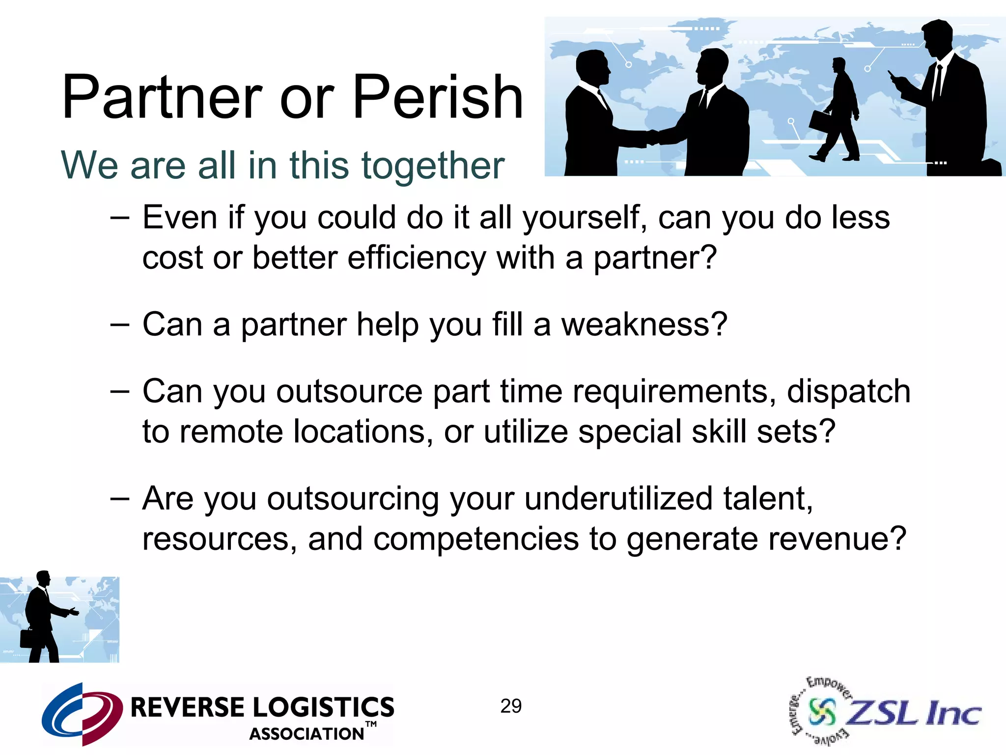 Partner or Perish We are all in this together Even if you could do it all yourself, can you do less cost or better efficiency with a partner? Can a partner help you fill a weakness? Can you outsource part time requirements, dispatch to remote locations, or utilize special skill sets? Are you outsourcing your underutilized talent, resources, and competencies to generate revenue? 