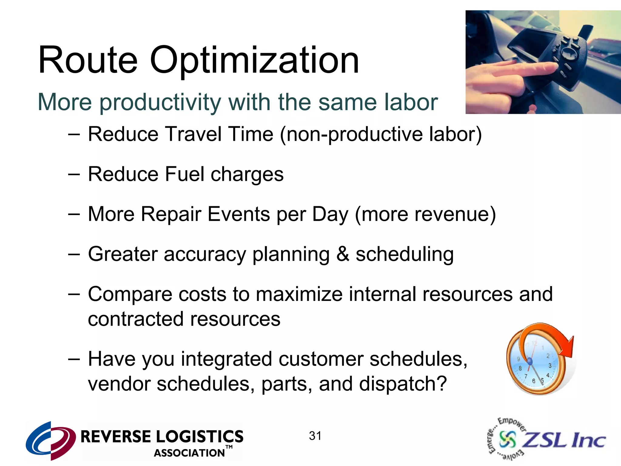 Route Optimization More productivity with the same labor Reduce Travel Time (non-productive labor) Reduce Fuel charges More Repair Events per Day (more revenue) Greater accuracy planning & scheduling Compare costs to maximize internal resources and contracted resources Have you integrated customer schedules,  vendor schedules, parts, and dispatch? 