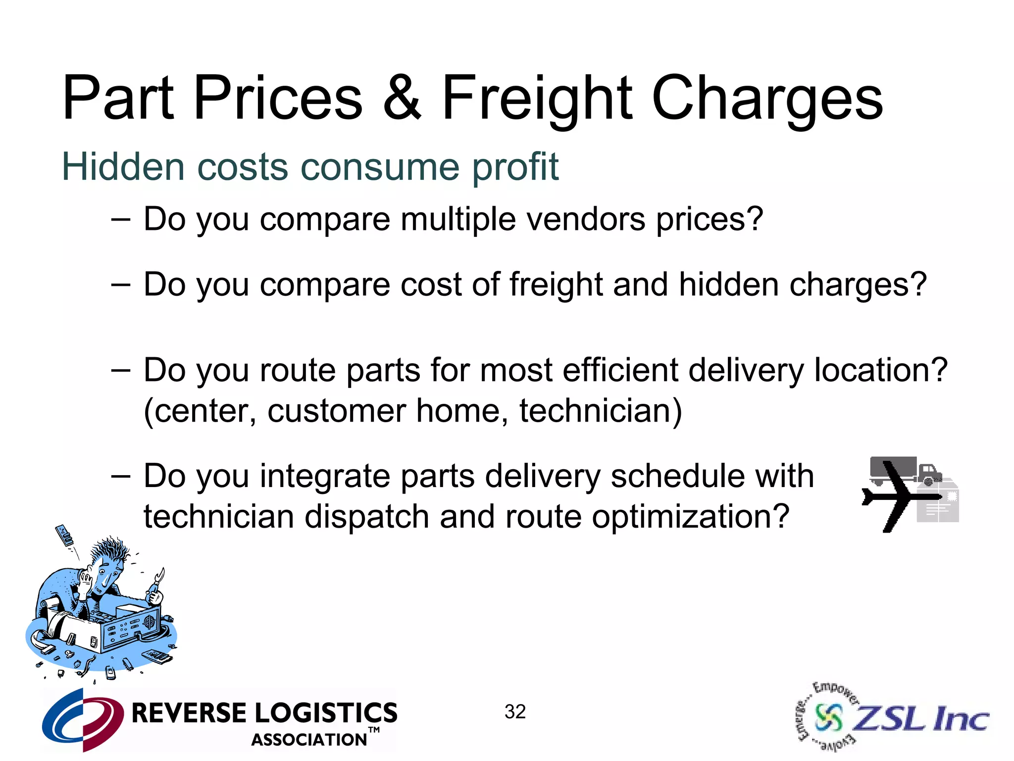 Part Prices & Freight Charges Hidden costs consume profit Do you compare multiple vendors prices? Do you compare cost of freight and hidden charges? Do you route parts for most efficient delivery location? (center, customer home, technician) Do you integrate parts delivery schedule with technician dispatch and route optimization? 