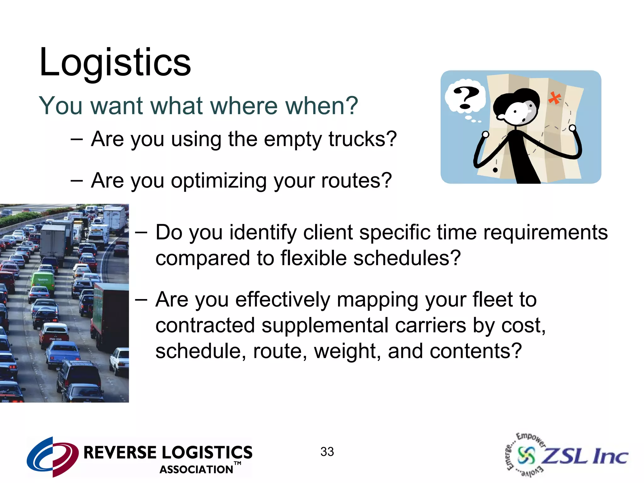 Logistics You want what where when? Are you using the empty trucks? Are you optimizing your routes? Do you identify client specific time requirements compared to flexible schedules? Are you effectively mapping your fleet to contracted supplemental carriers by cost, schedule, route, weight, and contents? 
