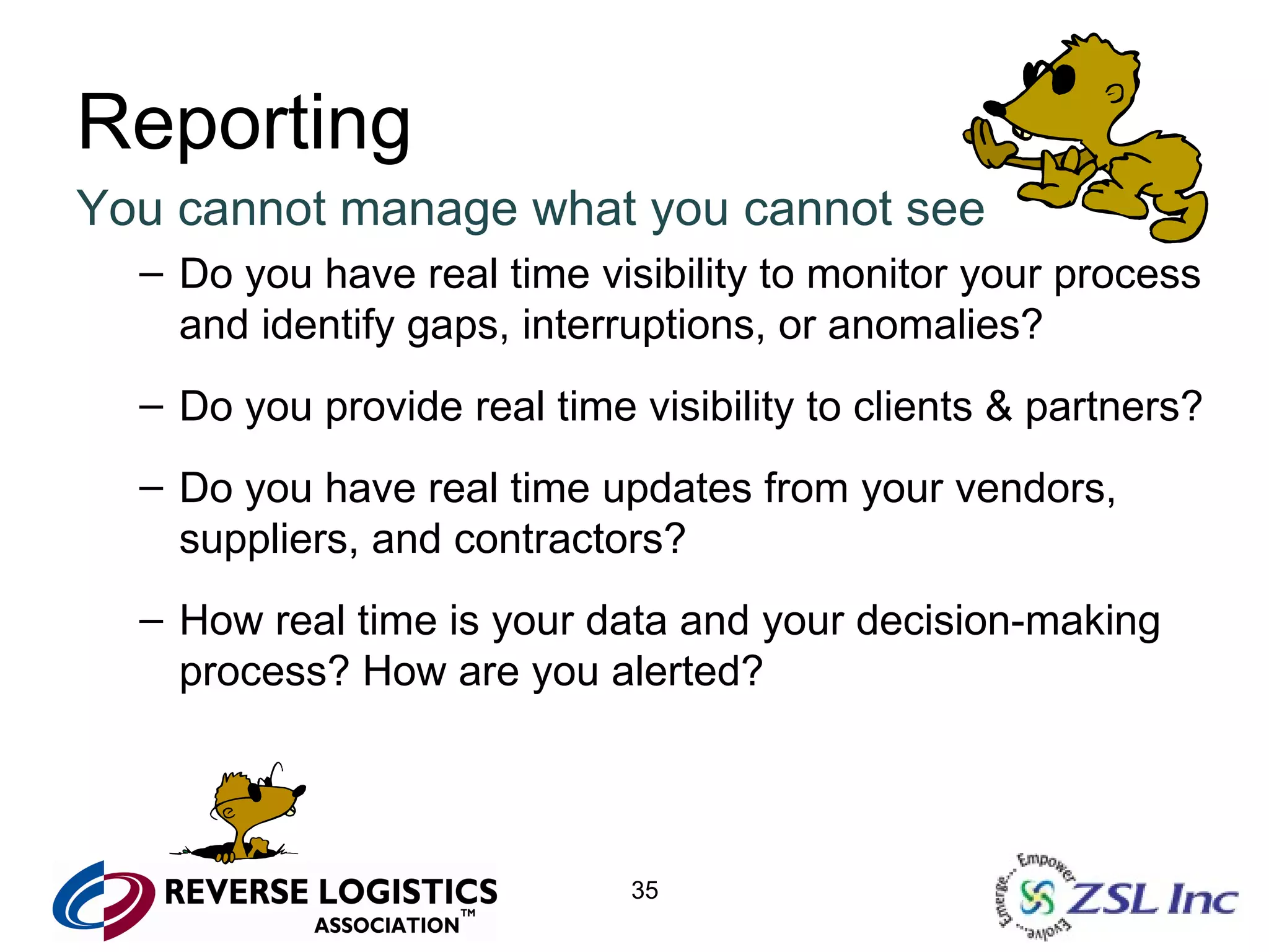 Reporting You cannot manage what you cannot see Do you have real time visibility to monitor your process and identify gaps, interruptions, or anomalies? Do you provide real time visibility to clients & partners? Do you have real time updates from your vendors, suppliers, and contractors? How real time is your data and your decision-making process? How are you alerted? 