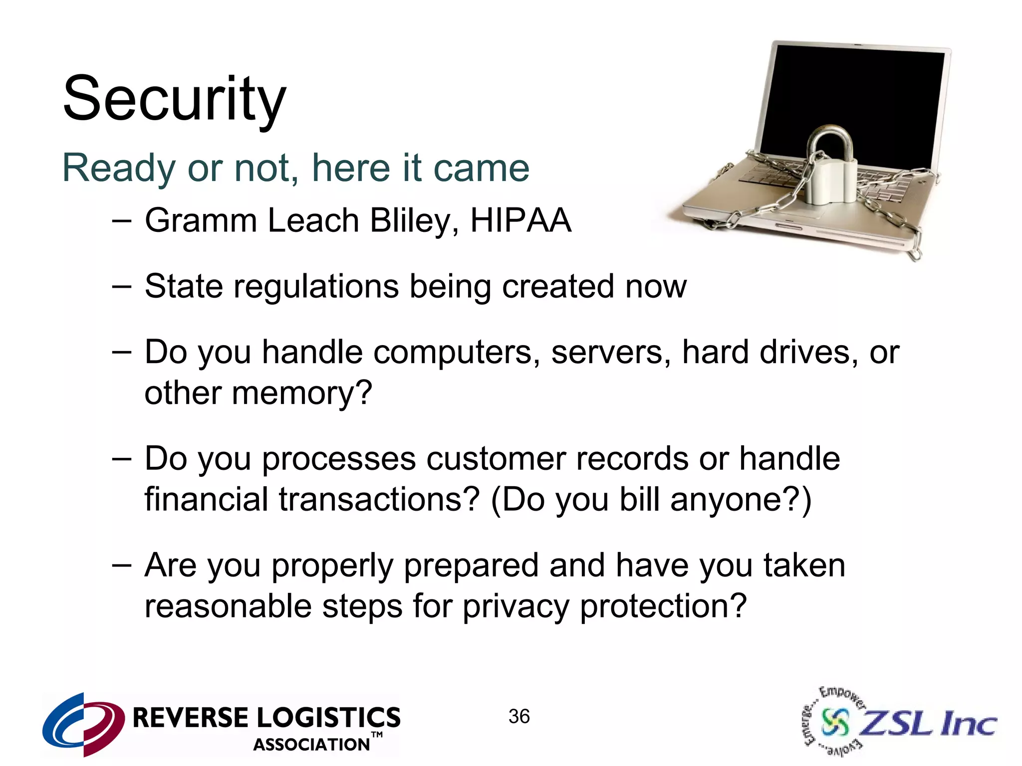 Security Ready or not, here it came Gramm Leach Bliley, HIPAA State regulations being created now Do you handle computers, servers, hard drives, or other memory? Do you processes customer records or handle financial transactions? (Do you bill anyone?) Are you properly prepared and have you taken reasonable steps for privacy protection? 