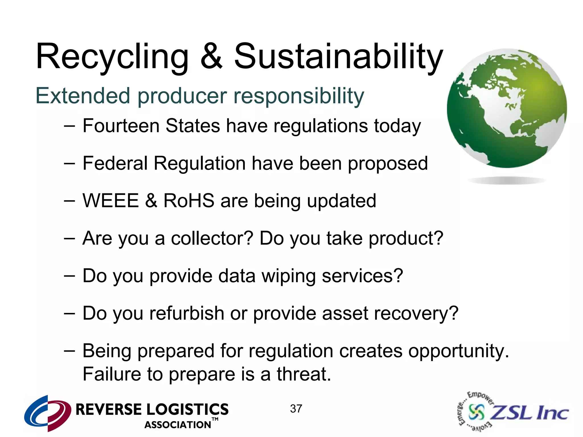 Recycling & Sustainability Extended producer responsibility Fourteen States have regulations today Federal Regulation have been proposed WEEE & RoHS are being updated Are you a collector? Do you take product?  Do you provide data wiping services? Do you refurbish or provide asset recovery? Being prepared for regulation creates opportunity. Failure to prepare is a threat. 