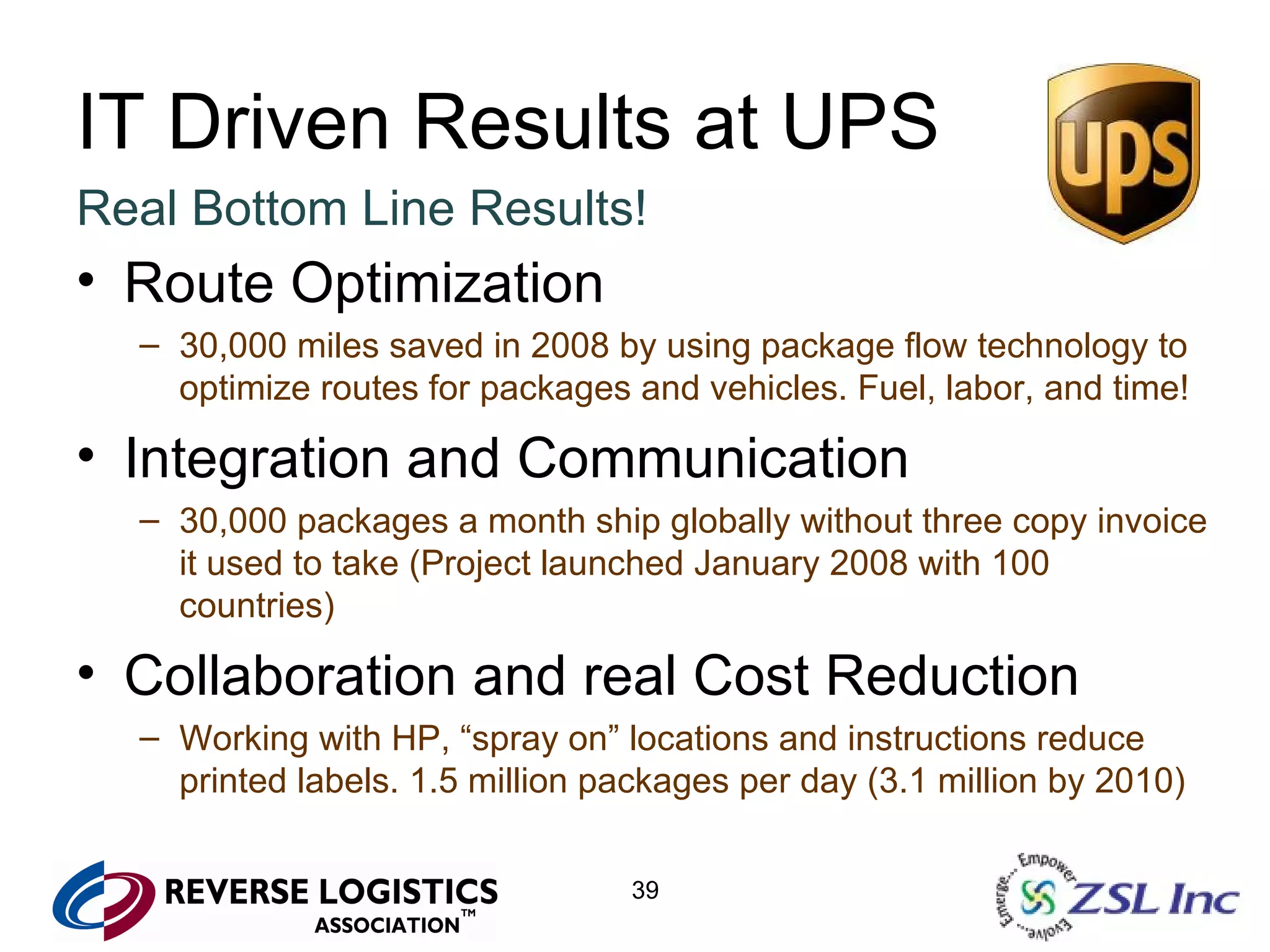 IT Driven Results at UPS Real Bottom Line Results! Route Optimization 30,000 miles saved in 2008 by using package flow technology to optimize routes for packages and vehicles. Fuel, labor, and time! Integration and Communication 30,000 packages a month ship globally without three copy invoice it used to take (Project launched January 2008 with 100 countries) Collaboration and real Cost Reduction Working with HP, “spray on” locations and instructions reduce printed labels. 1.5 million packages per day (3.1 million by 2010) 