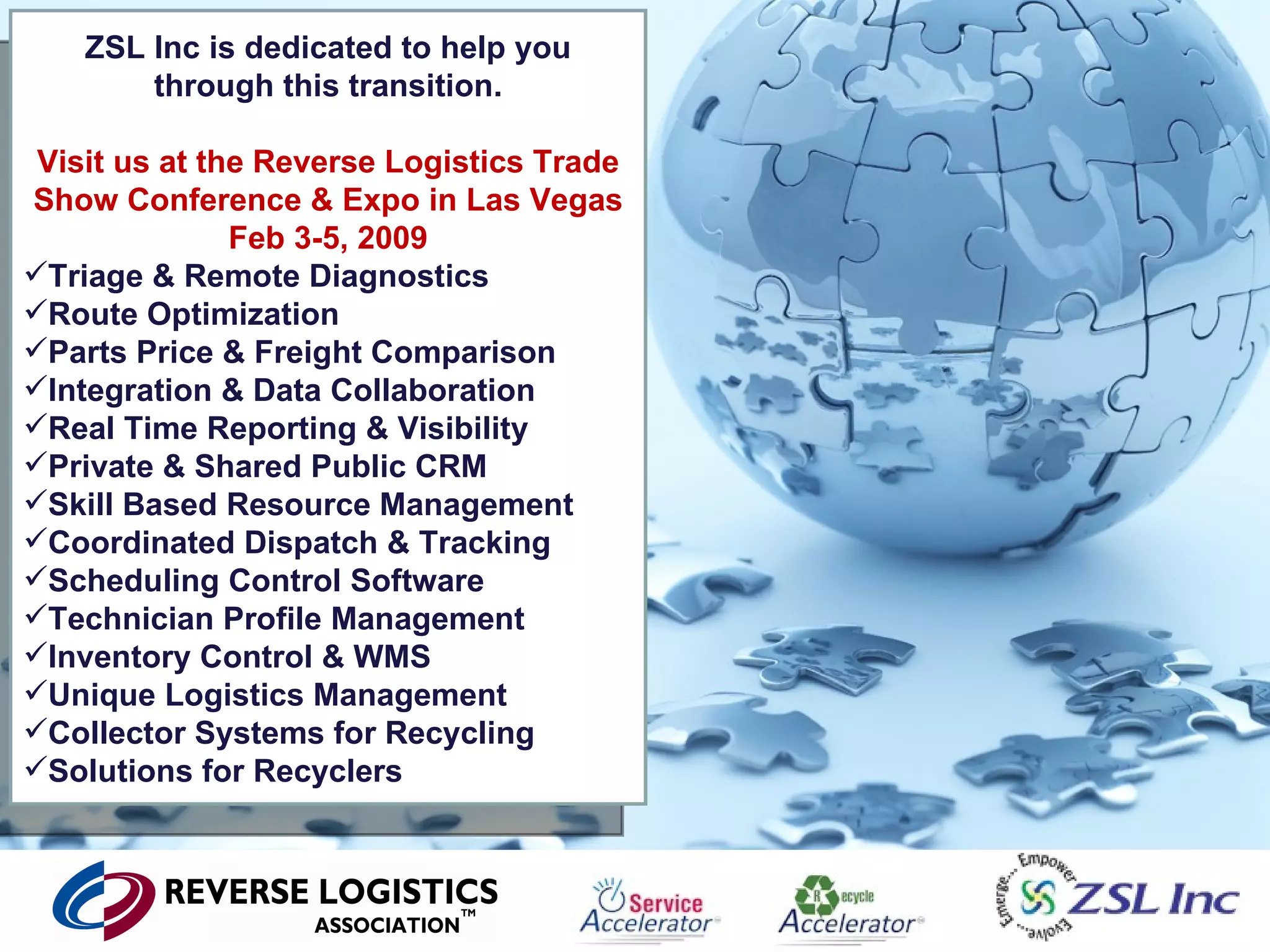 ZSL Inc is dedicated to help you through this transition. Visit us at the Reverse Logistics Trade Show Conference & Expo in Las Vegas Feb 3-5, 2009 Triage & Remote Diagnostics Route Optimization Parts Price & Freight Comparison Integration & Data Collaboration Real Time Reporting & Visibility Private & Shared Public CRM Skill Based Resource Management Coordinated Dispatch & Tracking Scheduling Control Software Technician Profile Management Inventory Control & WMS Unique Logistics Management Collector Systems for Recycling Solutions for Recyclers 