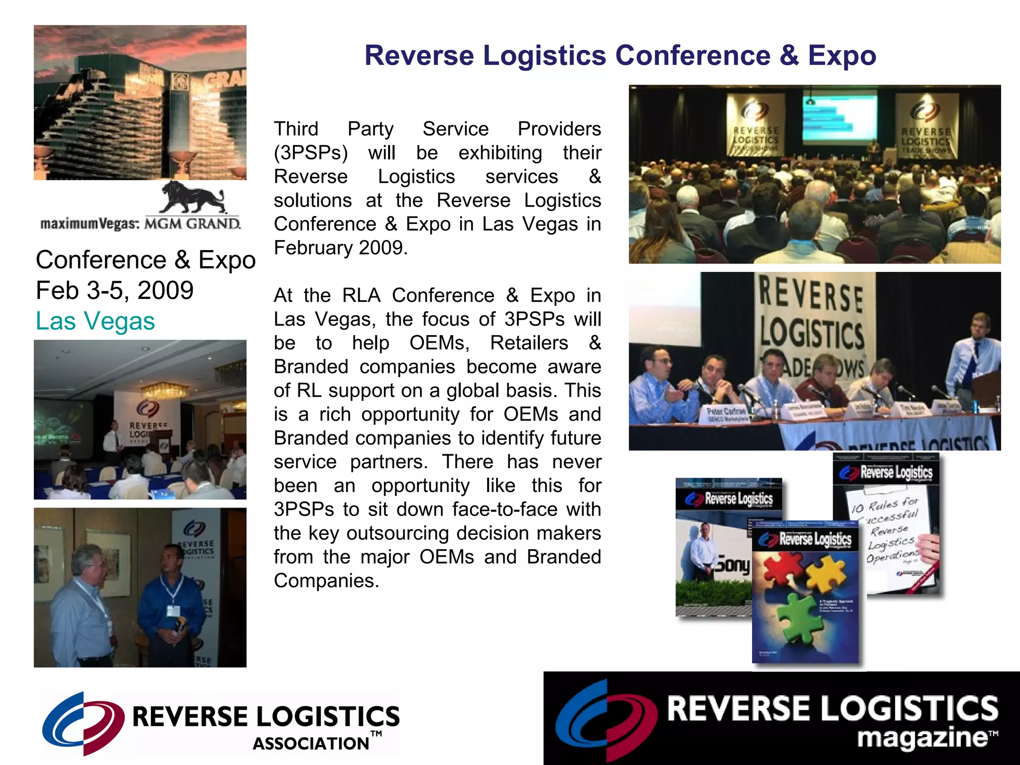 Reverse Logistics Conference & Expo Third Party Service Providers (3PSPs) will be exhibiting their Reverse Logistics services & solutions at the Reverse Logistics Conference & Expo in Las Vegas in February 2009. At the RLA Conference & Expo in Las Vegas, the focus of 3PSPs will be to help OEMs, Retailers & Branded companies become aware of RL support on a global basis. This is a rich opportunity for OEMs and Branded companies to identify future service partners. There has never been an opportunity like this for 3PSPs to sit down face-to-face with the key outsourcing decision makers from the major OEMs and Branded Companies.                                                                        Conference & Expo Feb 3-5, 2009 Las Vegas 