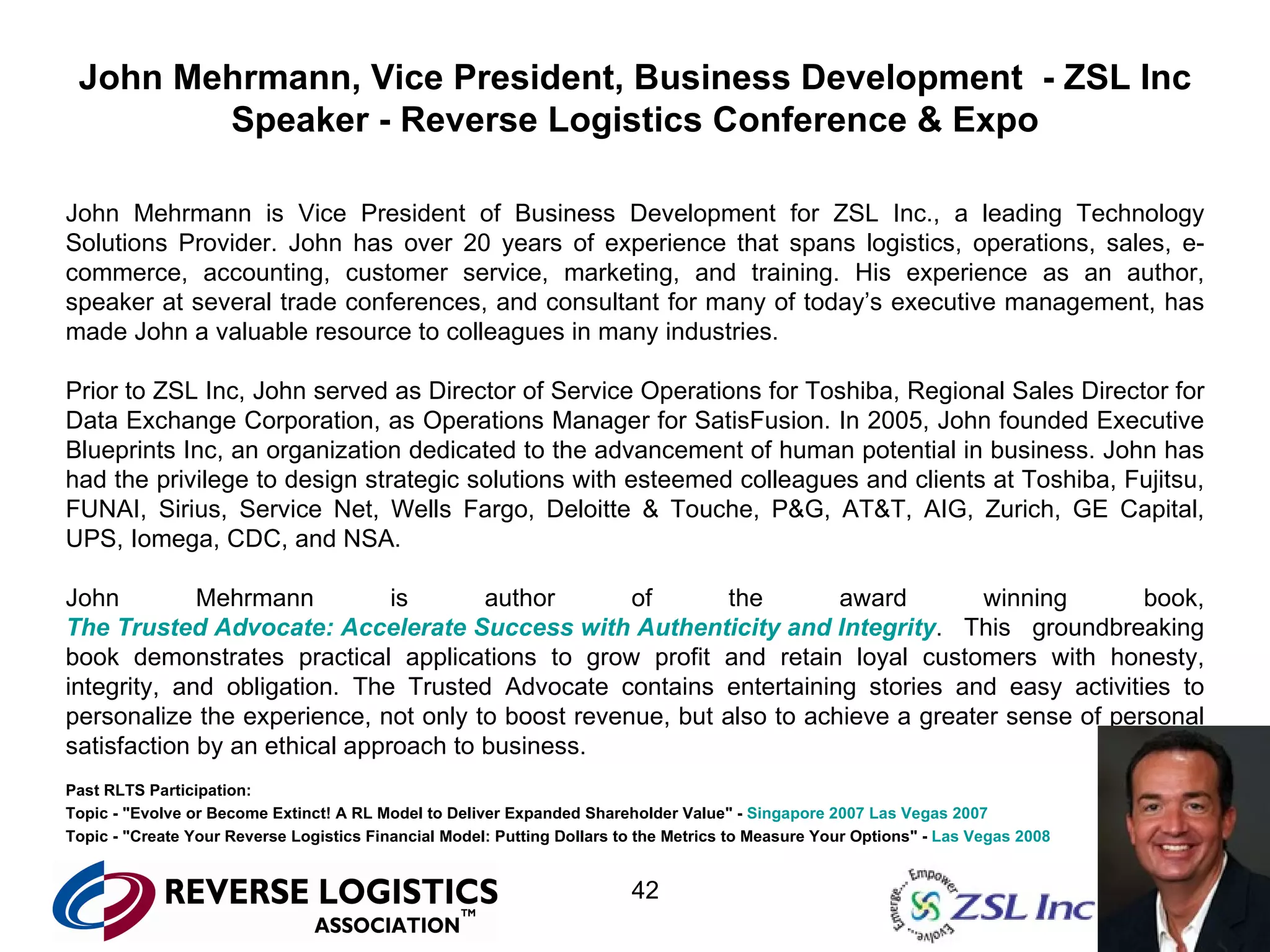 John Mehrmann, Vice President, Business Development  - ZSL Inc Speaker - Reverse Logistics Conference & Expo John Mehrmann is Vice President of Business Development for ZSL Inc., a leading Technology Solutions Provider. John has over 20 years of experience that spans logistics, operations, sales, e-commerce, accounting, customer service, marketing, and training. His experience as an author, speaker at several trade conferences, and consultant for many of today’s executive management, has made John a valuable resource to colleagues in many industries. Prior to ZSL Inc, John served as Director of Service Operations for Toshiba, Regional Sales Director for Data Exchange Corporation, as Operations Manager for SatisFusion. In 2005, John founded Executive Blueprints Inc, an organization dedicated to the advancement of human potential in business. John has had the privilege to design strategic solutions with esteemed colleagues and clients at Toshiba, Fujitsu, FUNAI, Sirius, Service Net, Wells Fargo, Deloitte & Touche, P&G, AT&T, AIG, Zurich, GE Capital, UPS, Iomega, CDC, and NSA. John Mehrmann is author of the award winning book,  The Trusted Advocate: Accelerate Success with Authenticity and Integrity . This groundbreaking book demonstrates practical applications to grow profit and retain loyal customers with honesty, integrity, and obligation. The Trusted Advocate contains entertaining stories and easy activities to personalize the experience, not only to boost revenue, but also to achieve a greater sense of personal satisfaction by an ethical approach to business. Past RLTS Participation: Topic - "Evolve or Become Extinct! A RL Model to Deliver Expanded Shareholder Value" -  Singapore 2007   Las Vegas 2007 Topic - "Create Your Reverse Logistics Financial Model: Putting Dollars to the Metrics to Measure Your Options" -  Las Vegas 2008 