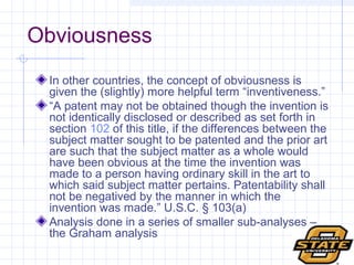 Obviousness In other countries, the concept of obviousness is given the (slightly) more helpful term “inventiveness.”  “ A patent may not be obtained though the invention is not identically disclosed or described as set forth in section  102  of this title, if the differences between the subject matter sought to be patented and the prior art are such that the subject matter as a whole would have been obvious at the time the invention was made to a person having ordinary skill in the art to which said subject matter pertains. Patentability shall not be negatived by the manner in which the invention was made.” U.S.C.  § 103 (a) Analysis done in a series of smaller sub-analyses – the Graham analysis 