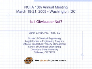 Is it Obvious or Not? Martin S. High, P.E., Ph.D., J.D School of Chemical Engineering Legal Studies in Engineering Program Office of Intellectual Property Management School of Chemical Engineering Oklahoma State University Stillwater, OK 74078 NCIIA 13th Annual Meeting March 19-21, 2009 • Washington, DC 