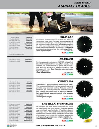 HIGH SPEED
                                                                                      ASPHALT BLADES




 7” x .095” x DM-5/8”                7ASphcer                                           WILD CAT
 8” x .095” x DM-5/8”                8ASphcer
                                                Our abrasive resistant “Carborundum” blade has absolutely
10” x .095” x 7/8”-5/8”             10ASphcer
                                                no diamonds in the matrix. This blade is impregnated with a
12” x .125” x 1”-20mm               12ASphcer   special ceramic carbide grit, which brings a cost savings to
12” x .125” x 20mm                12ASphcer20   the contractor. Undercut protection is provided evenly through
14” x .125” x 1”-20mm               14ASphcer   the gullets to prevent pinching or binding when cutting. A sure
14” x .125” x 20mm                14ASphcer20   winner when you are interested in up front costs. Cuts asphalt &
20” x .125” x 1”-20mm               20ASphcer   green concrete, also use on roof tiles & light weight block.
                                                10mm Segment Height                               Use wet or dry.
                                                                                               HS   W/D     4
7” & 8” have 8mm Segment Height




12” x .125” x 1”-20mm              12hkASph10                                            PANTHER
14” x .125” x 1”-20mm              14hkASph10
                                                Our heavy duty contractor series, PANTHER is the perfect
                                                blade for those jobs that need low up front cost, but must
                                                meet the fast paced demands of getting the job done.
                                                Built with drop segments for undercut protection. Core
                                                thickness .125 inch. Cuts: Asphalt, green concrete,
                                                light weight block.
                                                10mm Segment Height                              Use wet or dry.
                                                                                               HS   W/D     4




 8” x .125” x 1”-20mm                8chASph                                          CHEETAH-1
10” x .125” x 1”-20mm               10chASph
                                                The Cheetah-1 is an outstanding quality asphalt blade.
12” x .125” x 1”-20mm               12chASph
14” x .125” x 1”-20mm               14chASph
                                                This professional blade with its laser welded segments
16” x .125” x 1”-20mm               16chASph    provides very accurate cutting. Features undercut
18” x .125” x 1”-20mm               18chASph    protection, pin hole drive and high diamond content.
20” x .125” x 1”-20mm               20chASph    Also ideal for walk behind saws as well! Cuts: asphalt,
                                                light weight block, green concrete, & other abrasive
                                                materials.
                                                7mm Segment Height                       Use wet or dry.
                                                                                               HS   W/D     4



12” x .125” x 1”-20mm            12Shgreen               THE HULK SIGNATURE
12” x .125” x 20mm             12Shgreen20
14” x .125” x 1”-20mm            14Shgreen      We designed this blade for the contractor who needs
14” x .125” x 20mm             14Shgreen20      the best cutting tool in the industry. This laser welded
16” x .125” x 1”-20mm            16Shgreen      segmented blade is perfect for low HP walk behind saws.
16” x .125” x 20mm             16Shgreen20      The unique feature of this blade is its undercut protection
18” x .125” x 1”-20mm            18Shgreen      system with C3 carbide inserts. This blade cuts and clears
20” x .125” x 1”-20mm            20Shgreen
12” x .125” x 1”-20mm           12Shgreenc
                                                a cutting path in one motion. The hard bond is perfect for
12” x .125” x 20mm            12Shgreenc20      cutting asphalt, green concrete & light weight block.
14” x .125” x 1”-20mm           14Shgreenc      10mm Segment Height                         Use wet or dry.
14” x .125” x 20mm            14Shgreenc20                                                     HS   W/D     4              Signature
                                                                                                                           Series
= Blade Speed
= Run Wet or Dry
= Bond (pg. 2)
                                                CALL FOR QUANTITY DISCOUNTS                                                            11
 
