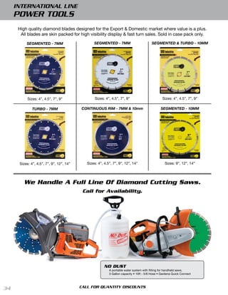 INTERNATIONAL LINE
     POWER TOOLS
      High quality diamond blades designed for the Export & Domestic market where value is a plus.
       All blades are skin packed for high visibility display & fast turn sales. Sold in case pack only.

          SEGMENTED - 7MM                        SEGMENTED - 7MM                          SEGMENTED & TURBO - 10MM




           Sizes: 4”, 4.5”, 7”, 9”                Sizes: 4”, 4.5”, 7”, 9”                        Sizes: 4”, 4.5”, 7”, 9”

              TURBO - 7MM                 CONTINUOUS RIM - 7MM & 10mm                           SEGMENTED - 10MM




      Sizes: 4”, 4.5”, 7”, 9”, 12”, 14”      Sizes: 4”, 4.5”, 7”, 9”, 12”, 14”                     Sizes: 9”, 12”, 14”




         We Handle A Full Line Of Diamond Cutting Saws.
                                           Call for Availability.




                                                        NO DUST
                                                           A portable water system with fitting for handheld saws.
                                                           3 Gallon capacity • 10ft - 5/8 Hose • Gardena Quick Connect 




34                                        CALL FOR QUANTITY DISCOUNTS
 
