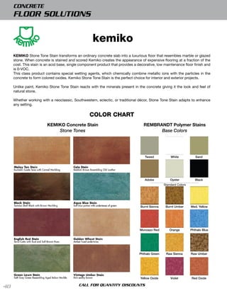 CONCRETE
     FLOOR SOLUTIONS


                                                    kemiko
     KEMIKO Stone Tone Stain transforms an ordinary concrete slab into a luxurious ﬂoor that resembles marble or glazed
     stone. When concrete is stained and scored Kemiko creates the appearance of expensive ﬂooring at a fraction of the
     cost. This stain is an acid base, single component product that provides a decorative, low maintenance ﬂoor finish and
     is 0-VOC.
     This class product contains special wetting agents, which chemically combine metallic ions with the particles in the
     concrete to form colored oxides. Kemiko Stone Tone Stain is the perfect choice for interior and exterior projects.

     Unlike paint, Kemiko Stone Tone Stain reacts with the minerals present in the concrete giving it the look and feel of
     natural stone.

     Whether working with a neoclassic, Southwestern, eclectic, or traditional décor, Stone Tone Stain adapts to enhance
     any setting.

                                                  COLOR CHART
                         KEMIKO Concrete Stain                                     REMBRANDT Polymer Stains
                             Stone Tones                                                 Base Colors




                                                                                    tweed           white            Sand




                                                                                    Adobe           oyster           black
                                                                                                Standard Colors




                                                                                 burnt Sienna    burnt Umber      Med. Yellow




                                                                                Monoazo red        orange         phthalo blue




                                                                                phthalo green    raw Sienna       raw Umber




                                                                                 Yellow oxide       Violet        red oxide

40                                          CALL FOR QUANTITY DISCOUNTS
 