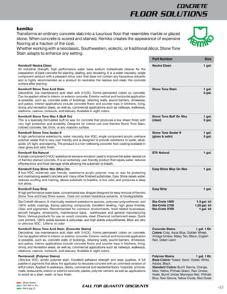CONCRETE
                                                                                       FLOOR SOLUTIONS
kemiko
Transforms an ordinary concrete slab into a luxurious ﬂoor that resembles marble or glazed
stone. When concrete is scored and stained, Kemiko creates the appearance of expensive
ﬂooring at a fraction of the cost.
Whether working with a neoclassic, Southwestern, eclectic, or traditional décor, Stone Tone
Stain adapts to enhance any setting.
                                                                                                       Part Number                           Size
Kemiko® Neutra Clean                                                                                   Neutra Clean                         1 gal.
An industrial strength, high performance water base sodium metasilicate cleaner for the
preparation of bare concrete for staining, sealing, and recoating. It is a water viscosity, single
component product with a pleasant citrus odor that does not contain any hazardous solvents
and is highly recommended as a product to neutralize the residue and clean the concrete
surface after staining.
Kemiko® Stone Tone Acid Stain                                                                          Stone Tone Stain                     1 gal.
Decorative, low maintenance acid stain with 0-VOC. Forms permanent colors on concrete.                                                      5 gal.
Can be applied either to interior or exterior concrete. Exterior vertical and horizontal application
is possible, such as, concrete walls of buildings, retaining walls, sound barriers, driveways,
and patios. Interior applications include concrete ﬂoors and counter tops in kitchens, living,
dining and recreation areas, as well as, commercial applications such as hallways, walkways,
stadiums, casinos, rockwork, and statuary. Available in eight colors.
Kemiko® Stone Tone Wax II (Buff On)                                                                    Stone Tone Buff On Wax               1 gal.
This is a specially formulated buff on wax for concrete that produces a low sheen finish with          (clear)                              5 gal.
very high protection and durability. Designed for interior use over Kemiko Stone Tone Stain,
colored concrete, tile, brick, or any masonry surface.
Kemiko® Stone Tone Sealer II                                                                           Stone Tone Sealer II                 1 gal.
A high performance waterborne, water viscosity, low VOC, single component acrylic urethane             (gloss & satin)                      5 gal.
polymer sealer that is very user friendly and is designed to provide resistance to water, alkali,
acids, UV light, and staining. The product is a non-yellowing concrete ﬂoor coating available in
clear gloss and satin finish.
Kemiko® Sta Natural                                                                                    STA Natural                          1 gal.
A single component 0-VOC waterborne siloxane emulsion used to improve the water resistance
of Kemiko stained concrete. It is an extremely user friendly product that repels water, reduces
efﬂorescence and frost damage while allowing the substrate to breath.
Kemiko® Easy Shine Wax (Mop On)                                                                        Easy Shine Mop On Wax                1 gal.
A low-VOC, extremely user friendly, waterborne acrylic polymer, mop on wax for protecting
and maintaining sealed concrete and many other finished substrates. Easy Shine repels water,
reduces scuffing and marring, allows substrate to breathe, is low odor, and produces a deep
rich shine.
Kemiko® Easy Strip                                                                                     Easy Strip                           1 gal.
A high performance water base, concentrated wax stripper designed for easy removal of Kemiko
Stone Tone and Easy Shine waxes. Does not contain hazardous solvents. Is biodegradable.
Sta Crete® Abrasion & chemically resistant waterborne epoxies, polyurea/ polyurethanes, and            Sta-Crete 1600                  1.3 gal. kit
100% solids coatings. Epoxy patching compounds. Excellent leveling, high gloss finishes.               Sta-Crete 2700                 1.25 gal. kit
Clear and pigmented. Recommended for corrosive environments, food related businesses,                  Sta-Crete 3700                    1 gal. kit
aircraft hangars, showrooms, maintenance bays, warehouses and general manufacturing
ﬂoors. Various products for use on wood, concrete, steel. Chemical containment areas. Quick
cure primers, 100% solids epoxies & polyureas, and high solids polyurethanes. Most are zero
or ultra low VOC. Little to no odor
Kemiko® Stone Tone Acid Stain (Concrete Stains)                                                        Concrete Stains               1 gal. 1 Qt.
Decorative, low maintenance acid stain with 0-VOC. Forms permanent colors on concrete.                 Colors: Cola, Aqua Blue, Golden Wheat,
Can be applied either to interior or exterior concrete. Exterior vertical and horizontal application   Vintage Umber, Malay Tan, Black, English
is possible, such as, concrete walls of buildings, retaining walls, sound barriers, driveways,         Red, Green Lawn
and patios. Interior applications include concrete ﬂoors and counter tops in kitchens, living,
dining and recreation areas, as well as, commercial applications such as hallways, walkways,
stadiums, casinos, rockwork, and statuary. Available in eight colors.
Rembrandt (Polymer Stains)                                                                             Polymer Stains                 1 gal. 1 Qt.
Ultra-low VOC, acrylic polymer stain. Excellent adhesive strength and wear qualities. A full           Base Colors: Tweed, Sand, Oyster, White,
palette of pigments that allow the applicator to decorate concrete with an unlimited variation of      Adobe, Black
artful colors. Applied to walkways, decks, commercial and residential ﬂoors, hospitals, schools,       Standard Colors: Burnt Sienna, Orange,
malls, restaurants, interior or exterior concrete, plaster, polymer cement, as well as, applications   Med. Yellow, Phthalo Green, Raw Umber,
to wood as a stain, wash, or faux finish.                                                              Violet, Burnt Umber, Monoazo Red, Phthalo
                                                                                                       Blue, Raw Sienna, Yellow Oxide, Red Oxide
  = Blade Speed
  = Run Wet or Dry
  = Bond (pg. 2)
                                                  CALL FOR QUANTITY DISCOUNTS                                                                         41
 