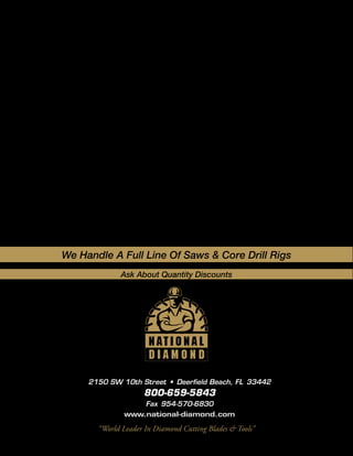 We Handle A Full Line Of Saws & Core Drill Rigs
             Ask About Quantity Discounts




     2150 SW 10th Street • Deerfield Beach, FL 33442
                    800-659-5843
                  Fax 954-570-6830
              www.national-diamond.com

       “World Leader In Diamond Cutting Blades & Tools”
 