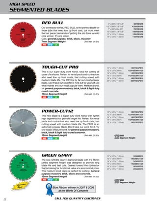 HIGH SPEED
    SEGMENTED BLADES

                  RED BULL                                                          4” x .080” x 7/8”-5/8”        4diYSegrb
                                                                                  4.5” x .080” x 7/8”-5/8”      4.5diYSegrb
                  Our contractor series, RED BULL is the perfect blade for
                                                                                    7” x .095” x DM-5/8”          7diYSegrb
                  those jobs that need low up front cost, but must meet            10” x .095” x 7/8”-5/8”      10diYSegrb
                  the fast paced demands of getting the job done. A solid          12” x .125” x 1”-20mm        12diYSegrb
                  core winner. Try one today!                                      14” x .125” x 1”-20mm        14diYSegrb
                  Cuts: general purpose, brick, block, masonry
                  7mm Segment Height                      Use wet or dry.
                   HS   W/D     3




                  TOUGH-CUT PRO                                                   12” x .125” x 1”-20mm         12diYSegpb10
                                                                                  12” x .125” x 20mm         12diYSegpb10-20
                  This is our super duty work horse, ideal for cutting all
                                                                                  14” x .125” x 1”-20mm         14diYSegpb10
                  types of surfaces. Perfect for rental yards and contractors     14” x .125” x 20mm         14diYSegpb10-20
                  who need low up front costs, fast cutting speed with            16” x .125” x 1”-20mm         16diYSegpb10
                  medium blade life. The PB10 is by far our most popular          20” x .125” x 1”-20mm         20diYSegpb10
                  blade. Don’t take our word for it. Find out for yourself just
                  what makes this our most popular item. Medium bond,
                  for general purpose masonry, brick, block & light duty
                  cured concrete.
                  10mm Segment Height                          Use wet or dry.
                   HS   W/D     3




                  POWER-CUT12                                                     12” x .125” x 1”-20mm         12diYSegpb12
                                                                                  12” x .125” x 20mm         12diYSegpb12-20
                  This new blade is a super duty work horse with 12mm
                                                                                  14” x .125” x 1”-20mm         14diYSegpb12
                  high segments that provide longer life. Perfect for rental      14” x .125” x 20mm         14diYSegpb12-20
                  yards and contractors who need low up front costs, fast         18” x .125” x 1”-20mm         18diYSegpb12
                  cutting speed with medium blade life. The PB12 is an
                  extremely popular blade. Don’t take our word for it. Try
                  one today! Medium bond, for general purpose masonry,
                  brick, block & light duty cured concrete.
                  12mm Segment Height
                   HS   W/D     3
                                                           Use wet or dry.
                                                                                            12      mm
                                                                                                    Segment Height




                  GREEN GIANT                                                     12” x .125” x 1”-20mm           12ggSeg15
                                                                                  12” x .125” x 20mm           12ggSeg15-20
                  The new GREEN GIANT diamond blade with it’s 15mm
                                                                                  14” x .125” x 1”-20mm           14ggSeg15
                  jumbo segment height was designed to provide long               14” x .125” x 20mm           14ggSeg15-20
                  blade life and fast cuts. Geared toward the contractor          16” x .125” x 1”-20mm           16ggSeg15
                  that is looking for functional value at a economical price.     20” x .125” x 1”-20mm           20ggSeg15
                  This medium bond blade is perfect for cutting: General
                  purpose masonry, brick, block and concrete.
                  15mm Segment Height                         Use wet or dry.
                   HS   W/D     3
                                                                                            15      mm
                                                                                                    Segment Height
      Signature
      Series                  Blue Ribbon winner in 2007 & 2008
                                   at the World Of Concrete


8                              CALL FOR QUANTITY DISCOUNTS
 