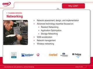 Network assessment, design, and implementation Advanced technology expertise focused on: Resilient Networking Application Optimization  Storage Networking WAN acceleration Network management Wireless networking Why CDW? January 10, 2012 CDW PROPRIETARY AND CONFIDENTIAL. COPYING PROHIBITED. PLANNING SERVICES: Networking 