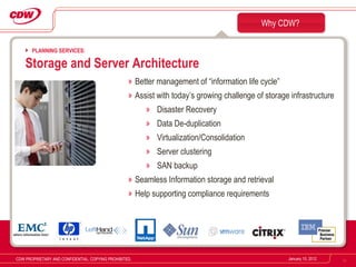 Better management of “information life cycle” Assist with today’s growing challenge of storage infrastructure Disaster Recovery Data De-duplication Virtualization/Consolidation Server clustering SAN backup Seamless Information storage and retrieval  Help supporting compliance requirements Why CDW? January 10, 2012 CDW PROPRIETARY AND CONFIDENTIAL. COPYING PROHIBITED. PLANNING SERVICES: Storage and Server Architecture 