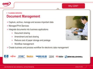 Capture, archive, manage and access important data Managed Print Services Integrate documents into business applications Document sharing Amendment and text sharing Reduce cost of paper storage and postage Workflow management Create business and process workflow for electronic data management Why CDW? January 10, 2012 CDW PROPRIETARY AND CONFIDENTIAL. COPYING PROHIBITED. PLANNING SERVICES: Document Management 