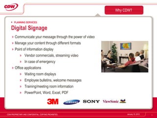 Communicate your message through the power of video Manage your content through different formats Point of information display Vendor commercials, streaming video In case of emergency Office applications Waiting room displays Employee bulletins, welcome messages Training/meeting room information PowerPoint, Word, Excel, PDF Why CDW? January 10, 2012 CDW PROPRIETARY AND CONFIDENTIAL. COPYING PROHIBITED. PLANNING SERVICES: Digital Signage 