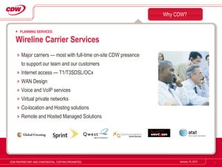 Major carriers — most with full-time on-site CDW presence  to support our team and our customers Internet access — T1/T3SDSL/OCx  WAN Design  Voice and VoIP services Virtual private networks Co-location and Hosting solutions Remote and Hosted Managed Solutions Why CDW? January 10, 2012 CDW PROPRIETARY AND CONFIDENTIAL. COPYING PROHIBITED. PLANNING SERVICES: Wireline Carrier Services 
