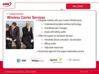 Integrate mobility with your current infrastructure Understanding latest wireless technology Coordinate plan changes Assist with billing audits Offer full support on hardware devices Handheld device activation, de-activation Billing audits Help-desk resources  Authorized agent for the largest nationwide carriers Why CDW? January 10, 2012 CDW PROPRIETARY AND CONFIDENTIAL. COPYING PROHIBITED. PLANNING SERVICES: Wireless Carrier Services 