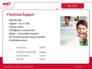 800-383-4239 Support — 24 x 7 x 365 Toll free number [email_address] ® , e-mail and chat Repair — quick problem resolution Fix to include next-day service is specified Certifications include Technical Support Why CDW? January 10, 2012 CDW PROPRIETARY AND CONFIDENTIAL. COPYING PROHIBITED. CompTia MCP CCNA/CCDA/CCIE Apple Citrix Admin Linux MCSE CNA 