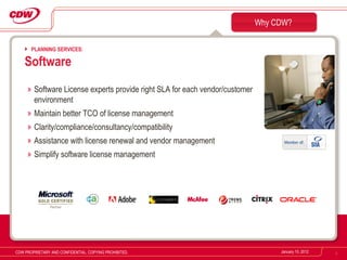 Software License experts provide right SLA for each vendor/customer environment Maintain better TCO of license management Clarity/compliance/consultancy/compatibility Assistance with license renewal and vendor management Simplify software license management Why CDW? January 10, 2012 CDW PROPRIETARY AND CONFIDENTIAL. COPYING PROHIBITED. PLANNING SERVICES: Software 