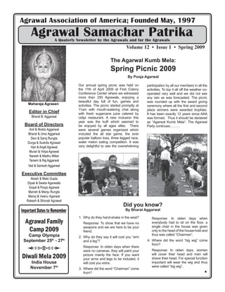 Agrawal Association of America; Founded May, 1997
      Agrawal Samachar Patrika
                      A Quaterly Newsletter by the Agrawals and for the Agrawals
                                                                  Volume 12 • Issue 1 • Spring 2009

                                                       The Agarwal Kumb Mela:
                                                       Spring Picnic 2009
                                                                   By Pooja Agarwal

                                 Our annual spring picnic was held on         participation by all our members in all the
                                 the 11th of April 2009 at First Colony       activities. To top it all off the weather co-
                                 Conference Center where we witnessed         operated very well and we did not see
                                 more than 250 Agrawals, enjoying a           any rain as was forecasted. The picnic
                                 beautiful day full of fun, games and         was rounded up with the award giving
    0DKDUDMD $JUDVHQ             activities. The picnic started promptly at   ceremony where all the ﬁrst and second
                                 11am with mouth-watering chat along          place winners were awarded trophies.
    Editor in Chief              with fresh sugarcane juice catered by        It has been exactly 12 years since AAA
      Bharat B. Aggarwal         Udipi restaurant. A new inclusion this       was formed. Thus it should be declared
                                 year was the kulﬁ which seemed to            as “Agarwal Kumb Mela”. The Agarwal
  Board of Directors             be enjoyed by all ages alike. There          Party continues………
    Anil & Mukta Aggarwal        were several games organized which
   Bharat & Uma Aggarwal         included the all star game, the ever
     Devi & Saroj Rungta         popular balloon toss, three legged race,
   Durga & Sushila Agrawal       water melon eating competition. It was
     Hari & Anjali Agrawal       very delightful to see the overwhelming
    Murari & Vidya Agrawal
    Naresh & Madhu Mittal
    Tarsem & Raj Aggarwal
    Ved & Santosh Aggarwal

Executive Committee
     Akash & Mala Gupta
   Dipak & Sweta Agarwalla
    Gopal & Pooja Agarwal
    Manish & Manju Rungta
    Manoj & Veenu Agarwal
   Rakesh & Shonali Agrawal
                                                                Did you know?
Important Dates to Remember                                      By Bharat Aggarwal

                                  1. Why do they hand-shake in the west?         Response: In olden days when
  Agrawal Family                    Response: To show that we have no            everybody had to sit on the ﬂoor, a
                                    weapons and we are here to be your           single chair in the house was given
   Camp 2009                        friend.                                      only to the head of the house-hold and
   Camp Olympia                                                                  thus was called “Chairman”.
                                  2. Why do they say it will cost you “arm
 September 25th - 27th               and a leg”?                              4. Where did the word “big wig” come
                                                                                 from?
                                    Response: In olden days when there
                                    were no cameras, they will paint your        Response: In olden days, women
                                                                                 will cover their head and men will
Diwali Mela 2009                    picture mainly the face. If you want
                                    your arms and legs to be included, it        shave their head. For special function
     India House                    will cost you extra.                         important will wear the wig and thus
     November 7th                                                                were called “big wig”.
                                  3. Where did the word “Chairman” come
                                     from?                                                                              #
 