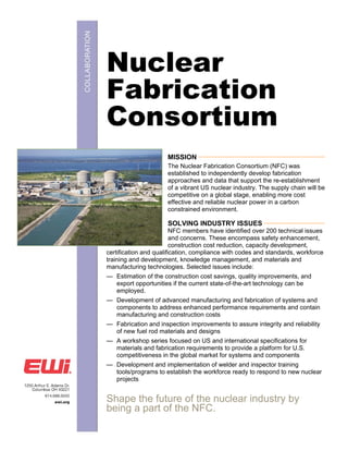Nuclear
Fabrication
Consortium
                      MISSION __________________________________________________
                      The Nuclear Fabrication Consortium (NFC) was
                      established to independently develop fabrication
                      approaches and data that support the re-establishment
                      of a vibrant US nuclear industry. The supply chain will be
                      competitive on a global stage, enabling more cost
                      effective and reliable nuclear power in a carbon
                      constrained environment.

                      SOLVING INDUSTRY ISSUES ________________________
                         NFC members have identified over 200 technical issues
                         and concerns. These encompass safety enhancement,
                         construction cost reduction, capacity development,
certification and qualification, compliance with codes and standards, workforce
training and development, knowledge management, and materials and
manufacturing technologies. Selected issues include:
— Estimation of the construction cost savings, quality improvements, and
  export opportunities if the current state-of-the-art technology can be
  employed.
— Development of advanced manufacturing and fabrication of systems and
  components to address enhanced performance requirements and contain
  manufacturing and construction costs
— Fabrication and inspection improvements to assure integrity and reliability
  of new fuel rod materials and designs
— A workshop series focused on US and international specifications for
  materials and fabrication requirements to provide a platform for U.S.
  competitiveness in the global market for systems and components
— Development and implementation of welder and inspector training
  tools/programs to establish the workforce ready to respond to new nuclear
  projects


Shape the future of the nuclear industry by
being a part of the NFC.
 