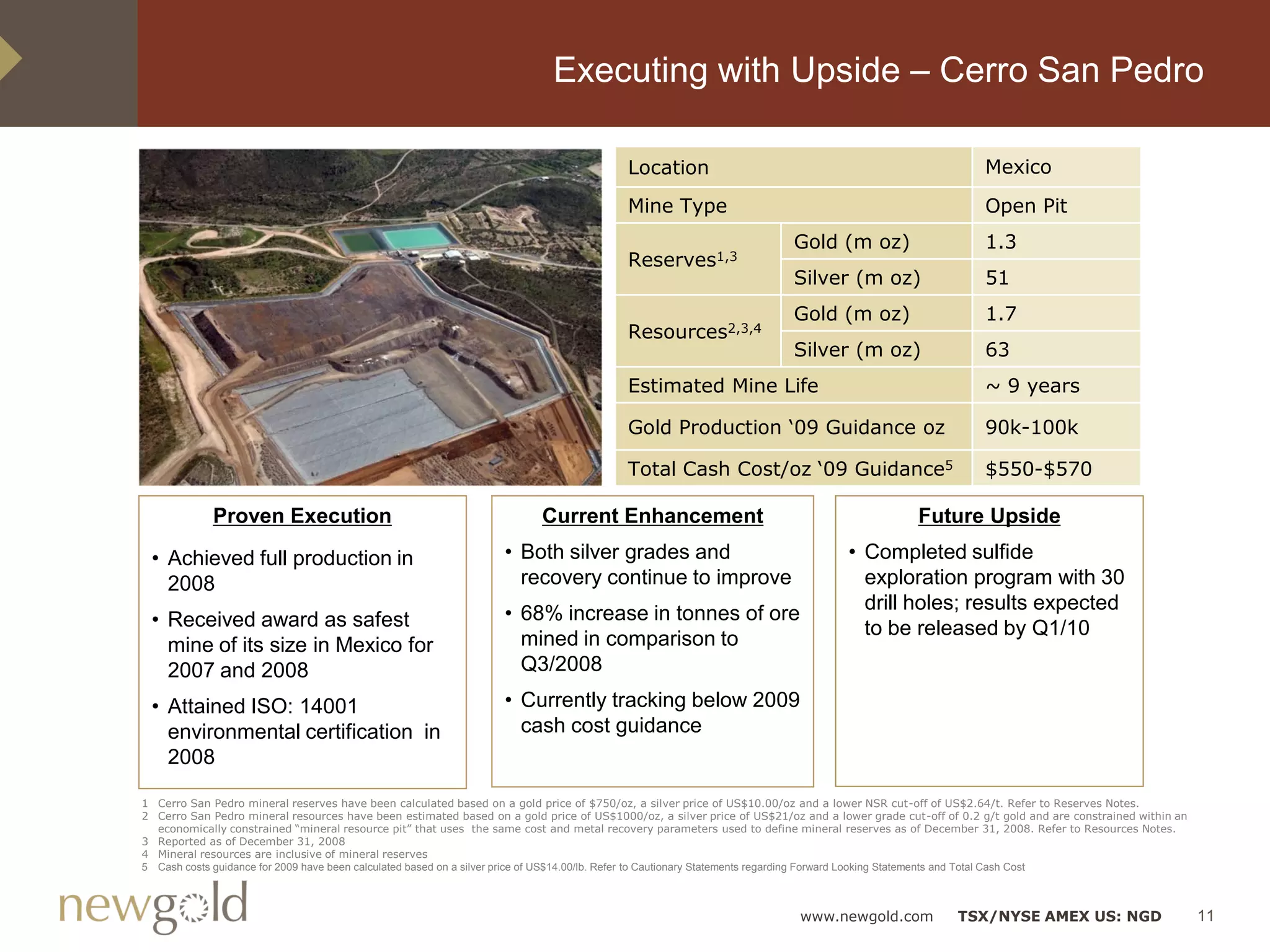 Executing with Upside – Cerro San Pedro

                                                                                        Location                                                          Mexico

                                                                                        Mine Type                                                         Open Pit
                                                                                                                       Gold (m oz)                        1.3
                                                                                        Reserves1,3
                                                                                                                       Silver (m oz)                      51
                                                                                                                       Gold (m oz)                        1.7
                                                                                        Resources2,3,4
                                                                                                                       Silver (m oz)                      63
                                                                                        Estimated Mine Life                                               ~ 9 years

                                                                                        Gold Production „09 Guidance oz                                   90k-100k

                                                                                        Total Cash Cost/oz „09 Guidance5                                  $550-$570

             Proven Execution                                            Current Enhancement                                                 Future Upside

 • Achieved full production in                                    • Both silver grades and                                       • Completed sulfide
   2008                                                             recovery continue to improve                                   exploration program with 30
                                                                                                                                   drill holes; results expected
 • Received award as safest                                       • 68% increase in tonnes of ore
                                                                                                                                   to be released by Q1/10
   mine of its size in Mexico for                                   mined in comparison to
   2007 and 2008                                                    Q3/2008

 • Attained ISO: 14001                                            • Currently tracking below 2009
   environmental certification in                                   cash cost guidance
   2008

1 Cerro San Pedro mineral reserves have been calculated based on a gold price of $750/oz, a silver price of US$10.00/oz and a lower NSR cut-off of US$2.64/t. Refer to Reserves Notes.
2 Cerro San Pedro mineral resources have been estimated based on a gold price of US$1000/oz, a silver price of US$21/oz and a lower grade cut-off of 0.2 g/t gold and are constrained within an
  economically constrained “mineral resource pit” that uses the same cost and metal recovery parameters used to define mineral reserves as of December 31, 2008. Refer to Resources Notes.
3 Reported as of December 31, 2008
4 Mineral resources are inclusive of mineral reserves
5 Cash costs guidance for 2009 have been calculated based on a silver price of US$14.00/lb. Refer to Cautionary Statements regarding Forward Looking Statements and Total Cash Cost



                                                                                                                        www.newgold.com              TSX/NYSE AMEX US: NGD                        11
 