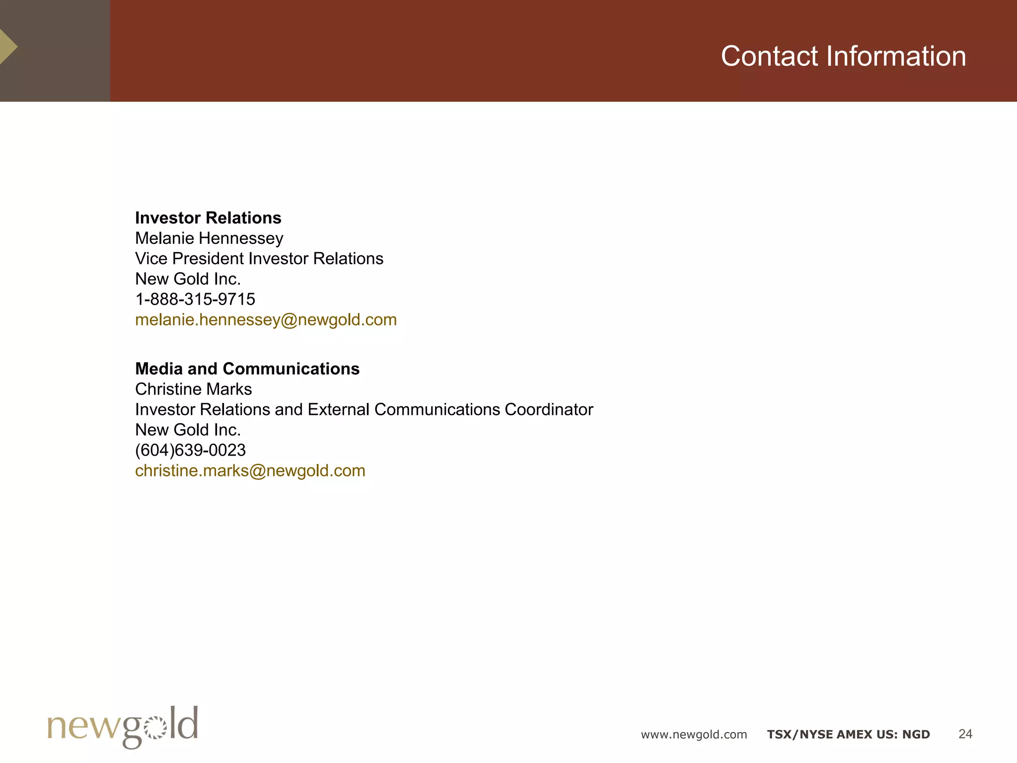 Contact Information




Investor Relations
Melanie Hennessey
Vice President Investor Relations
New Gold Inc.
1-888-315-9715
melanie.hennessey@newgold.com

Media and Communications
Christine Marks
Investor Relations and External Communications Coordinator
New Gold Inc.
(604)639-0023
christine.marks@newgold.com




                                                             www.newgold.com   TSX/NYSE AMEX US: NGD   24
 
