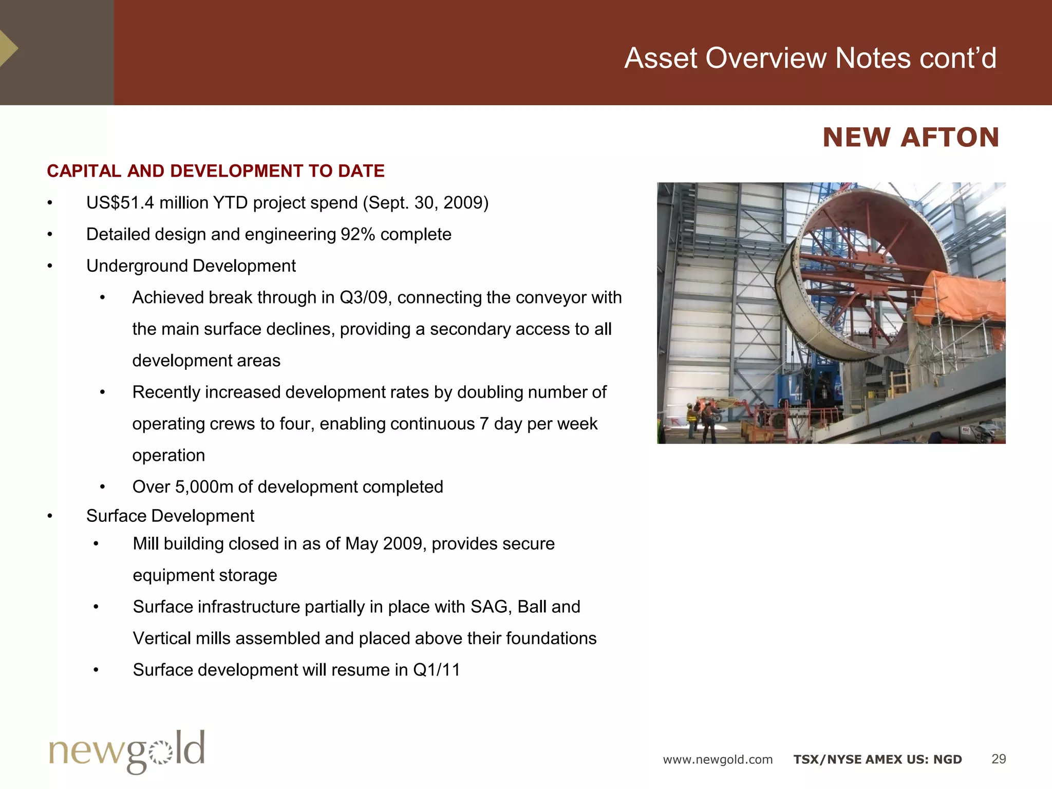 Asset Overview Notes cont’d

                                                                                                    NEW AFTON
CAPITAL AND DEVELOPMENT TO DATE
•   US$51.4 million YTD project spend (Sept. 30, 2009)
•   Detailed design and engineering 92% complete
•   Underground Development
        •   Achieved break through in Q3/09, connecting the conveyor with
            the main surface declines, providing a secondary access to all
            development areas
        •   Recently increased development rates by doubling number of
            operating crews to four, enabling continuous 7 day per week
            operation
        •   Over 5,000m of development completed
•   Surface Development
    •       Mill building closed in as of May 2009, provides secure
            equipment storage
    •       Surface infrastructure partially in place with SAG, Ball and
            Vertical mills assembled and placed above their foundations
    •       Surface development will resume in Q1/11




                                                                               www.newgold.com   TSX/NYSE AMEX US: NGD   29
 
