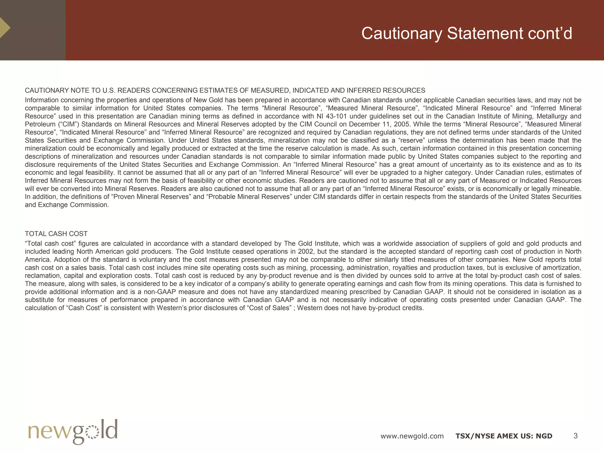 Cautionary Statement cont’d


CAUTIONARY NOTE TO U.S. READERS CONCERNING ESTIMATES OF MEASURED, INDICATED AND INFERRED RESOURCES
Information concerning the properties and operations of New Gold has been prepared in accordance with Canadian standards under applicable Canadian securities laws, and may not be
comparable to similar information for United States companies. The terms “Mineral Resource”, “Measured Mineral Resource”, “Indicated Mineral Resource” and “Inferred Mineral
Resource” used in this presentation are Canadian mining terms as defined in accordance with NI 43-101 under guidelines set out in the Canadian Institute of Mining, Metallurgy and
Petroleum (“CIM”) Standards on Mineral Resources and Mineral Reserves adopted by the CIM Council on December 11, 2005. While the terms “Mineral Resource”, “Measured Mineral
Resource”, “Indicated Mineral Resource” and “Inferred Mineral Resource” are recognized and required by Canadian regulations, they are not defined terms under standards of the United
States Securities and Exchange Commission. Under United States standards, mineralization may not be classified as a “reserve” unless the determination has been made that the
mineralization could be economically and legally produced or extracted at the time the reserve calculation is made. As such, certain information contained in this presentation concerning
descriptions of mineralization and resources under Canadian standards is not comparable to similar information made public by United States companies subject to the reporting and
disclosure requirements of the United States Securities and Exchange Commission. An “Inferred Mineral Resource” has a great amount of uncertainty as to its existence and as to its
economic and legal feasibility. It cannot be assumed that all or any part of an “Inferred Mineral Resource” will ever be upgraded to a higher category. Under Canadian rules, estimates of
Inferred Mineral Resources may not form the basis of feasibility or other economic studies. Readers are cautioned not to assume that all or any part of Measured or Indicated Resources
will ever be converted into Mineral Reserves. Readers are also cautioned not to assume that all or any part of an “Inferred Mineral Resource” exists, or is economically or legally mineable.
In addition, the definitions of “Proven Mineral Reserves” and “Probable Mineral Reserves” under CIM standards differ in certain respects from the standards of the United States Securities
and Exchange Commission.



TOTAL CASH COST
“Total cash cost” figures are calculated in accordance with a standard developed by The Gold Institute, which was a worldwide association of suppliers of gold and gold products and
included leading North American gold producers. The Gold Institute ceased operations in 2002, but the standard is the accepted standard of reporting cash cost of production in North
America. Adoption of the standard is voluntary and the cost measures presented may not be comparable to other similarly titled measures of other companies. New Gold reports total
cash cost on a sales basis. Total cash cost includes mine site operating costs such as mining, processing, administration, royalties and production taxes, but is exclusive of amortization,
reclamation, capital and exploration costs. Total cash cost is reduced by any by-product revenue and is then divided by ounces sold to arrive at the total by-product cash cost of sales.
The measure, along with sales, is considered to be a key indicator of a company’s ability to generate operating earnings and cash flow from its mining operations. This data is furnished to
provide additional information and is a non-GAAP measure and does not have any standardized meaning prescribed by Canadian GAAP. It should not be considered in isolation as a
substitute for measures of performance prepared in accordance with Canadian GAAP and is not necessarily indicative of operating costs presented under Canadian GAAP. The
calculation of “Cash Cost” is consistent with Western’s prior disclosures of “Cost of Sales” ; Western does not have by-product credits.




                                                                                                                        www.newgold.com           TSX/NYSE AMEX US: NGD                   3
 