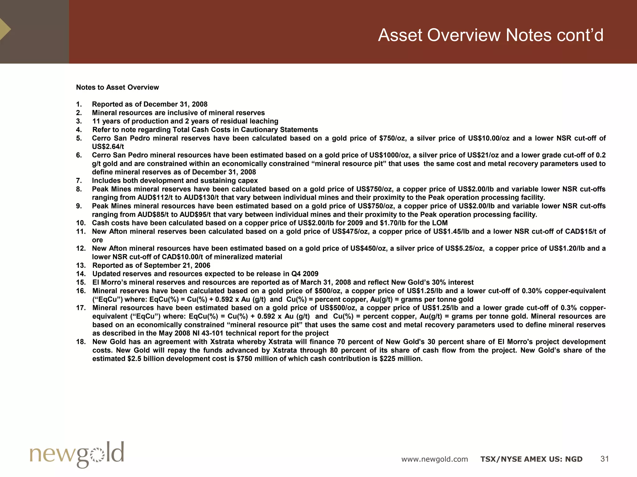 Asset Overview Notes cont’d

Notes to Asset Overview

1.    Reported as of December 31, 2008
2.    Mineral resources are inclusive of mineral reserves
3.    11 years of production and 2 years of residual leaching
4.    Refer to note regarding Total Cash Costs in Cautionary Statements
5.    Cerro San Pedro mineral reserves have been calculated based on a gold price of $750/oz, a silver price of US$10.00/oz and a lower NSR cut-off of
      US$2.64/t
6.    Cerro San Pedro mineral resources have been estimated based on a gold price of US$1000/oz, a silver price of US$21/oz and a lower grade cut-off of 0.2
      g/t gold and are constrained within an economically constrained “mineral resource pit” that uses the same cost and metal recovery parameters used to
      define mineral reserves as of December 31, 2008
7.    Includes both development and sustaining capex
8.    Peak Mines mineral reserves have been calculated based on a gold price of US$750/oz, a copper price of US$2.00/lb and variable lower NSR cut-offs
      ranging from AUD$112/t to AUD$130/t that vary between individual mines and their proximity to the Peak operation processing facility.
9.    Peak Mines mineral resources have been estimated based on a gold price of US$750/oz, a copper price of US$2.00/lb and variable lower NSR cut-offs
      ranging from AUD$85/t to AUD$95/t that vary between individual mines and their proximity to the Peak operation processing facility.
10.   Cash costs have been calculated based on a copper price of US$2.00/lb for 2009 and $1.70/lb for the LOM
11.   New Afton mineral reserves been calculated based on a gold price of US$475/oz, a copper price of US$1.45/lb and a lower NSR cut-off of CAD$15/t of
      ore
12.   New Afton mineral resources have been estimated based on a gold price of US$450/oz, a silver price of US$5.25/oz, a copper price of US$1.20/lb and a
      lower NSR cut-off of CAD$10.00/t of mineralized material
13.   Reported as of September 21, 2006
14.   Updated reserves and resources expected to be release in Q4 2009
15.   El Morro’s mineral reserves and resources are reported as of March 31, 2008 and reflect New Gold’s 30% interest
16.   Mineral reserves have been calculated based on a gold price of $500/oz, a copper price of US$1.25/lb and a lower cut-off of 0.30% copper-equivalent
      (“EqCu”) where: EqCu(%) = Cu(%) + 0.592 x Au (g/t) and Cu(%) = percent copper, Au(g/t) = grams per tonne gold
17.   Mineral resources have been estimated based on a gold price of US$500/oz, a copper price of US$1.25/lb and a lower grade cut-off of 0.3% copper-
      equivalent (“EqCu”) where: EqCu(%) = Cu(%) + 0.592 x Au (g/t) and Cu(%) = percent copper, Au(g/t) = grams per tonne gold. Mineral resources are
      based on an economically constrained “mineral resource pit” that uses the same cost and metal recovery parameters used to define mineral reserves
      as described in the May 2008 NI 43-101 technical report for the project
18.   New Gold has an agreement with Xstrata whereby Xstrata will finance 70 percent of New Gold's 30 percent share of El Morro's project development
      costs. New Gold will repay the funds advanced by Xstrata through 80 percent of its share of cash flow from the project. New Gold’s share of the
      estimated $2.5 billion development cost is $750 million of which cash contribution is $225 million.




                                                                                                www.newgold.com        TSX/NYSE AMEX US: NGD              31
 