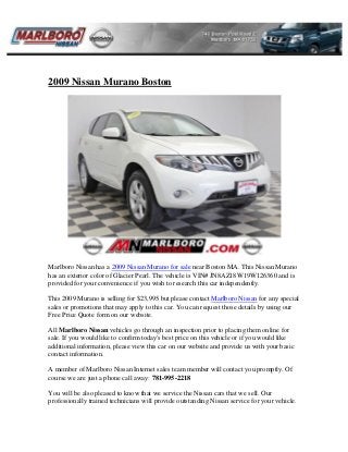 2009 Nissan Murano Boston
Marlboro Nissan has a 2009 Nissan Murano for sale near Boston MA. This Nissan Murano
has an exterior color of Glacier Pearl. The vehicle is VIN# JN8AZ18W19W126360 and is
provided for your convenience if you wish to research this car independently.
This 2009 Murano is selling for $23,995 but please contact Marlboro Nissan for any special
sales or promotions that may apply to this car. You can request those details by using our
Free Price Quote form on our website.
All Marlboro Nissan vehicles go through an inspection prior to placing them online for
sale. If you would like to confirm today's best price on this vehicle or if you would like
additional information, please view this car on our website and provide us with your basic
contact information.
A member of Marlboro Nissan Internet sales team member will contact you promptly. Of
course we are just a phone call away: 781-995-2218
You will be also pleased to know that we service the Nissan cars that we sell. Our
professionally trained technicians will provide outstanding Nissan service for your vehicle.
 