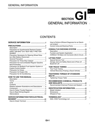 GI-1
GENERAL INFORMATION
C
D
E
F
G
H
I
J
K
L
M
B
GI
SECTION GI
N
O
P
CONTENTS
GENERAL INFORMATION
SERVICE INFORMATION ........................
.... 2
PRECAUTIONS ..............................................
..... 2
Description ..........................................................
......2
Precaution for Supplemental Restraint System
(SRS) "AIR BAG" and "SEAT BELT PRE-TEN-
SIONER" .............................................................
......2
Precaution Necessary for Steering Wheel Rota-
tion After Battery Disconnect ...............................
......2
General Precaution .............................................
......3
Precaution for Three Way Catalyst .....................
......4
Precaution for Fuel (Unleaded Regular Gasoline
Recommended) ...................................................
......4
Precaution for Multiport Fuel Injection System or
Engine Control System .......................................
......5
Precaution for Hoses ...........................................
......5
Precaution for Engine Oils ..................................
......6
Precaution for Air Conditioning ...........................
......6
HOW TO USE THIS MANUAL .......................
..... 7
Description ..........................................................
......7
Terms ..................................................................
......7
Units ....................................................................
......7
Contents ..............................................................
......7
Relation between Illustrations and Descriptions .
......8
Component ..........................................................
......8
How to Follow Trouble Diagnosis ........................
......9
How to Read Wiring Diagram ..............................
....13
Abbreviations ......................................................
....20
SERVICE INFORMATION FOR ELECTRICAL
INCIDENT .......................................................
....22
How to Check Terminal .......................................
....22
How to Perform Efficient Diagnosis for an Electri-
cal Incident ..........................................................
....25
Control Units and Electrical Parts ........................
....32
CONSULT-III CHECKING SYSTEM .................35
Description ...........................................................
....35
Function and System Application ........................
....35
CONSULT-III Data Link Connector (DLC) Circuit....36
LIFTING POINT .................................................38
Special Service Tool ............................................
....38
Garage Jack and Safety Stand and 2-Pole Lift ...
....38
Board-On Lift .......................................................
....39
TOW TRUCK TOWING .....................................40
Tow Truck Towing ...............................................
....40
Vehicle Recovery (Freeing a Stuck Vehicle) .......
....40
TIGHTENING TORQUE OF STANDARD
BOLTS ...............................................................41
Tightening Torque Table .....................................
....41
RECOMMENDED CHEMICAL PRODUCTS
AND SEALANTS ...............................................42
Recommended Chemical Product and Sealant ...
....42
IDENTIFICATION INFORMATION ....................43
Model Variation ....................................................
....43
Dimensions ..........................................................
....46
Wheels & Tires ....................................................
....46
TERMINOLOGY ................................................47
SAE J1930 Terminology List ...............................
....47
Revision: October 2008 2009 Versa
 