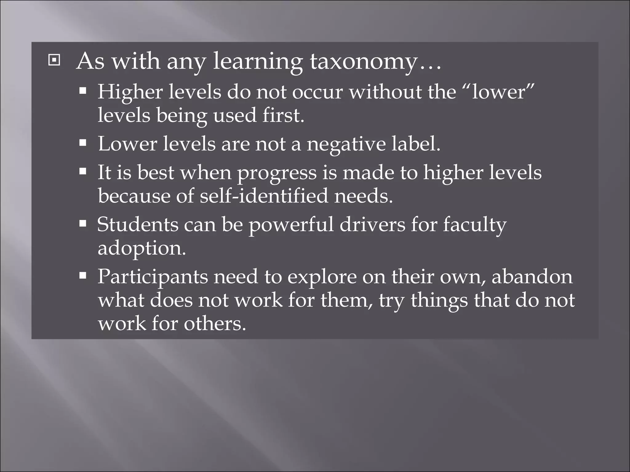 As with any learning taxonomy… Higher levels do not occur without the “lower” levels being used first. Lower levels are not a negative label. It is best when progress is made to higher levels because of self-identified needs. Students can be powerful drivers for faculty adoption. Participants need to explore on their own, abandon what does not work for them, try things that do not work for others. 