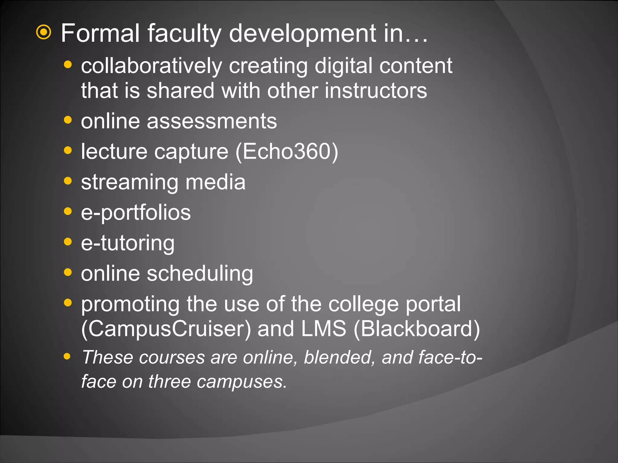 Formal faculty development in… collaboratively creating digital content that is shared with other instructors online assessments lecture capture (Echo360) streaming media e-portfolios e-tutoring online scheduling promoting the use of the college portal (CampusCruiser) and LMS (Blackboard) These courses are online, blended, and face-to-face on three campuses.   
