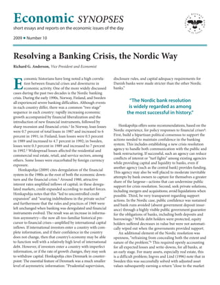 Economic SYNOPSES
short essays and reports on the economic issues of the day

2009 I Number 10



Resolving a Banking Crisis, the Nordic Way
Richard G. Anderson, Vice President and Economist


        conomic historians have long noted a high correla-       disclosure rules, and capital adequacy requirements for

E       tion between financial crises and downturns in
        economic activity. One of the more widely discussed
cases during the past two decades is the Nordic banking
                                                                 Danish banks were made stricter than the other Nordic
                                                                 banks.”

crisis. During the early 1990s, Norway, Finland, and Sweden
all experienced severe banking difficulties. Although events              “The Nordic bank resolution
in each country differ, there was a common “two stage”                    is widely regarded as among
sequence in each country: rapidly increasing economic                    the most successful in history.”
growth accompanied by financial liberalization and the
introduction of new financial instruments, followed by
sharp recession and financial crisis.1 In Norway, loan losses        Honkapohja offers some recommendations, based on the
were 0.7 percent of total loans in 1987 and increased to 6       Nordic experience, for policy responses to financial crises4:
percent in 1991; in Finland, loan losses were 0.5 percent        First, build a bipartisan political consensus to support the
in 1989 and increased to 4.7 percent in 1992; in Sweden,         actions needed to maintain confidence in the banking
losses were 0.3 percent in 1989 and increased to 7 percent       system. This includes establishing a new crisis resolution
in 1992.2 Widespread losses affected the residential and         agency to handle both communication with the public and
commercial real estate, retail, and service sectors, among       bank restructuring. If successful, such an agency can reduce
                                                                 conflicts of interest or “turf fights” among existing agencies
others. Some losses were exacerbated by foreign currency
                                                                 while providing capital and liquidity to banks, even if
exposure.
                                                                 another agency (such as the central bank) provides funding.
    Honkapohja (2009) cites deregulation of the financial
                                                                 This agency may also be well placed to moderate inevitable
system in the 1980s as the root of both the economic down-
                                                                 attempts by bank owners to capture for themselves a greater
turn and the financial crisis.3 Around 1980, attractive
                                                                 share of the largesse—actions that can undermine public
interest rates amplified inflows of capital; in these deregu-
                                                                 support for crisis resolution. Second, seek private solutions,
lated markets, credit expanded according to market forces.       including mergers and acquisitions; avoid liquidations when
Honkapohja notes that this “led to uncontrolled credit           possible. Third, be very transparent regarding support
expansion” and “soaring indebtedness in the private sector”      actions. In the Nordic case, public confidence was sustained
and furthermore that the rules and practices of 1969 were        and bank runs avoided (absent government deposit insur-
left unchanged when banking was deregulated and financial        ance) through a highly visible public government guarantee
instruments evolved. The result was an increase in informa-      for the obligations of banks, including both deposits and
tion asymmetry—the now all-too-familiar historical pre-          borrowings.5 While debt holders were protected, equity
cursor to financial crises—amplified by international capital    holders suffered decreases in value but were not automati-
inflows. If international investors enter a country with com-    cally wiped out when the governments provided support.
plete information, and if their confidence in the country            An additional element of the Nordic resolution was
does not change, then that country’s economy may be able         openness, “refraining from concealing both the extent and
to function well with a relatively high level of international   nature of the problem.”6 This required openly accounting
debt. However, if investors enter a country with imperfect       for all expected losses and write-downs, for all banks, at
information, or if the rate of growth changes, they may seek     an early stage. For many assets, especially real estate, this
to withdraw capital. Honkapohja cites Denmark in counter-        is a difficult problem; Ingves and Lind (1996) note that in
point: The essential feature of Denmark was a much smaller       Sweden this was successfully solved with adjusted asset
level of asymmetric information: “Prudential supervision,        values subsequently earning a return “close to the market
 
