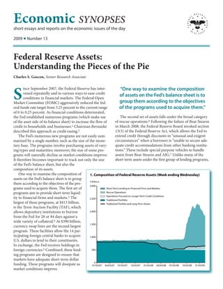 Economic SYNOPSES
short essays and reports on the economic issues of the day

2009 I Number 13



Federal Reserve Assets:
Understanding the Pieces of the Pie
Charles S. Gascon, Senior Research Associate

       ince September 2007, the Federal Reserve has inter-                     “One way to examine the composition
S      vened repeatedly and in various ways to ease credit
       conditions in financial markets. The Federal Open
Market Committee (FOMC) aggressively reduced the fed-
                                                                              of assets on the Fed’s balance sheet is to
                                                                              group them according to the objectives
eral funds rate target from 5.25 percent to the current range                 of the programs used to acquire them.”
of 0 to 0.25 percent. As financial conditions deteriorated,
the Fed established numerous programs (which make use                         The second set of assets falls under the broad category
of the asset side of its balance sheet) to increase the flow of           of rescue operations.6 Following the failure of Bear Stearns
credit to households and businesses.    1 Chairman Bernanke               in March 2008, the Federal Reserve Board invoked section
described this approach as credit easing.2                                13(3) of the Federal Reserve Act, which allows the Fed to
    The Fed’s numerous new programs are not easily sum-                   extend credit through discounts in “unusual and exigent
marized by a single number, such as the size of the mone-                 circumstances” when a borrower is “unable to secure ade-
tary base. The programs involve purchasing assets of vary-                quate credit accommodations from other banking institu-
ing types and maturities; moreover, the size of some pro-                 tions.” These include special purpose vehicles to handle
grams will naturally decline as market conditions improve.                assets from Bear Stearns and AIG.7 Unlike many of the
It therefore becomes important to track not only the size                 short-term assets under the first group of lending programs,
of the Fed’s balance sheet, but also the
composition of its assets.
    One way to examine the composition of           1. Composition of Federal Reserve Assets (Week ending Wednesday)
assets on the Fed’s balance sheet is to group
                                                    $ Billions
them according to the objectives of the pro-
                                                    3,000
grams used to acquire them. The first set of                     Short-Term Lending to Financial Firms and Markets
programs   aim to provide short-term liquid-                     Rescue Operations
                                     3 The                       Operations Focused on Longer-Term Credit Conditions
ity to financial firms and markets.                 2,500
                                                                 Traditional Portfolio
largest of these programs, at $413 billion,                      Traditional Porfolio and Long-Term Assets
is the Term Auction Facility (TAF), which
allows depository institutions to borrow            2,000

from the Fed for 28 or 84 days against a
wide variety of collateral.4 At $390 billion,
                                                    1,500
currency swap lines are the second largest
program. These facilities allow the 14 par-
ticipating foreign central banks to acquire         1,000
U.S. dollars to lend to their constituents.
In exchange, the Fed receives holdings in
foreign currencies.5 Combined, these lend-            500

ing programs are designed to ensure that
markets have adequate short-term dollar
                                                         0
funding. These programs will dissipate as              01/03/07 04/03/07 07/03/07 10/03/07 01/03/08 04/03/08 07/03/08 10/03/08 01/03/09
market conditions improve.
 