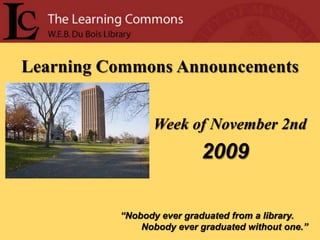 Learning Commons Announcements Week of November 2nd 2009 “Nobody ever graduated from a library.         Nobody ever graduated without one.” 