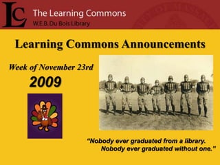 Learning Commons Announcements Week of November 23rd 2009 “Nobody ever graduated from a library.         Nobody ever graduated without one.” 