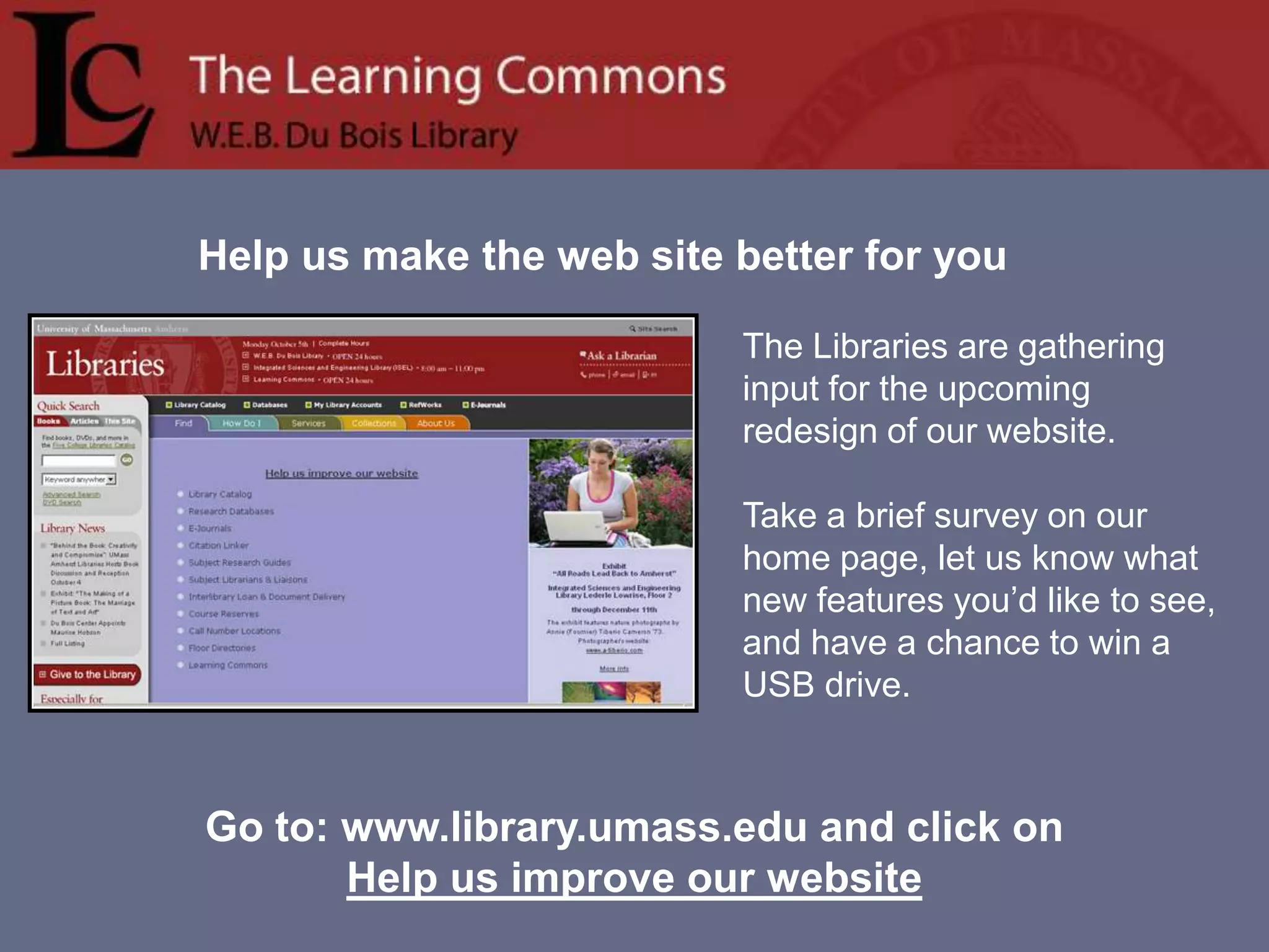 Help us make the web site better for youThe Libraries are gathering input for the upcoming redesign of our website.   Take a brief survey on our home page, let us know what new features you’d like to see, and have a chance to win a USB drive.  Go to: www.library.umass.edu and click on Help us improve our website