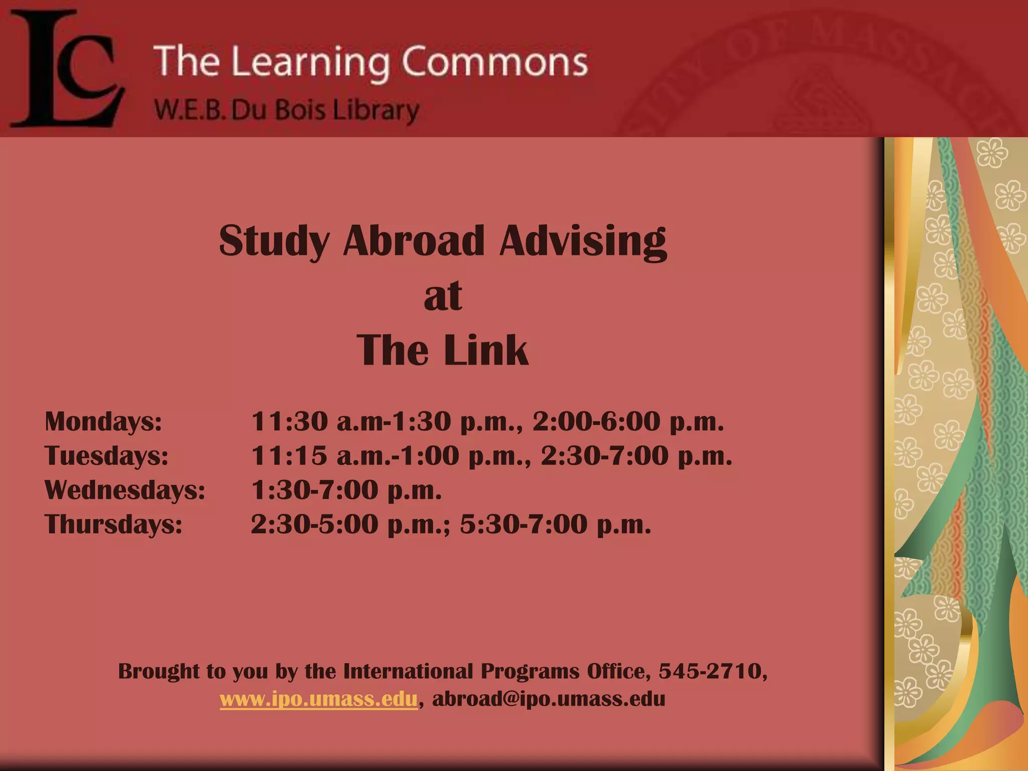 Study Abroad Advising at The LinkMondays: 	11:30 a.m-1:30 p.m., 2:00-6:00 p.m.Tuesdays: 	11:15 a.m.-1:00 p.m., 2:30-7:00 p.m.Wednesdays: 	1:30-7:00 p.m.Thursdays: 	2:30-5:00 p.m.; 5:30-7:00 p.m.Brought to you by the International Programs Office, 545-2710, www.ipo.umass.edu, abroad@ipo.umass.edu