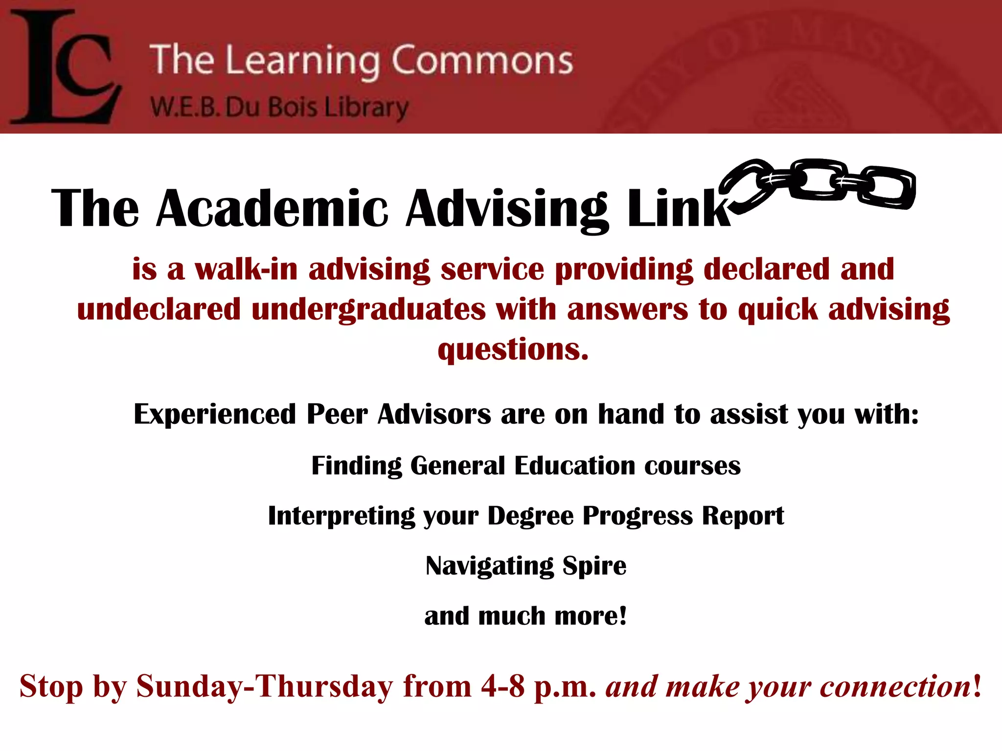 The Academic Advising Linkis a walk-in advising service providing declared and undeclared undergraduates with answers to quick advising questions.Experienced Peer Advisors are on hand to assist you with:Finding General Education coursesInterpreting your Degree Progress ReportNavigating Spireand much more!Stop by Sunday-Thursday from 4-8 p.m. and make your connection!